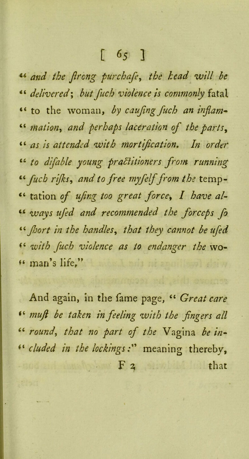 44 and the fiiAcng pur chafe, the head will be 44 delivered; but fuch violence is commonly fatal 44 to the woman, by caufing fuch an inflam- 46 nation, and perhaps laceration of the parts, 44 as is attended with mortification. In order 44 to difable young practitioners from running 44 fuch rifks, tf/zd7 to free myfelf from the temp- 44 tation of ufing too great forces I have al- 44 ways ufed and recommended the forceps fo 44 fort in the handles, that they cannot be ufed 44 with fuch violence as to endanger the wo* *4 man’s life,” And again, in the fame page, 44 Great care *4 mujl be taken m feeling with the fingers all 44 round, that no part of the Vagina be in- i'eluded in the lockingsmeaning thereby, F 3 that