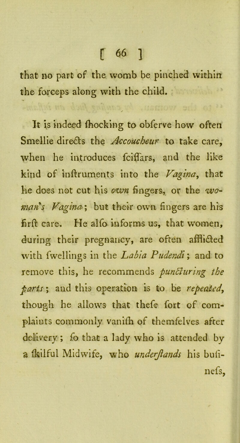 that no part of the womb be pinched within the forceps along with the child. ✓ It is indeed (hocking to obferve how often Smellie directs the Accoucheur to take care, when he introduces fciffars, and the like kind of inftruments into the Vagina, that he does not cut his own fingers, or the wo- man s Vagina; but their own fingers are his firft care. He alfo informs us, that women, during their pregnancy, are often afflidled with fwellings in the Labia Pudendi; and to remove this, he recommends pundiuring the parts; and this operation is to be repeated, though he allows that thefe fort of com- plaints commonly vanifh of themfelves after delivery; fo that a lady who is attended by a fkiiful Midwife, who underjlands his buli- nefs,