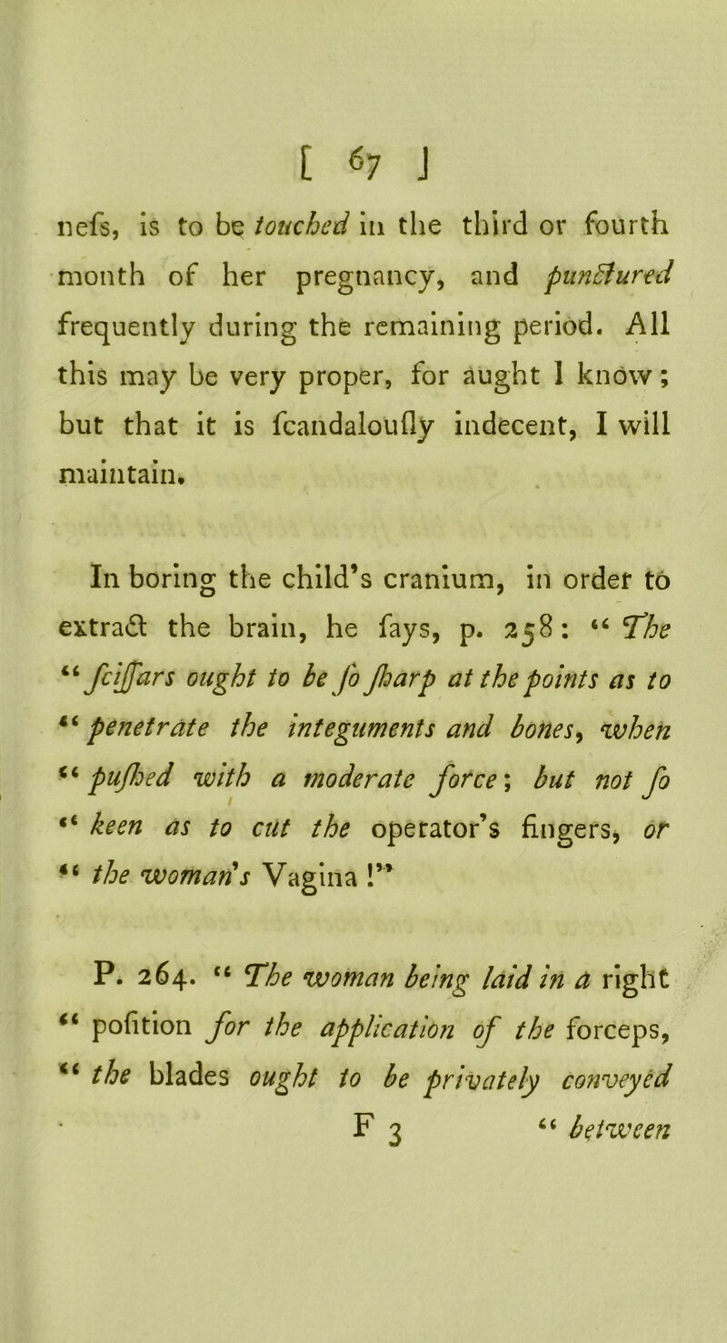 nefs, is to be touched in the third or fourth month of her pregnancy, and punctured frequently during the remaining period. All this may be very proper, for aught 1 know; but that it is fcandaloufly indecent, I will maintain, * * In boring the child’s cranium, in order to extract the brain, he fays, p. 258: 66 The feiffars ought to be fo Jharp at the points as to 44penetrate the integuments and bones, when 44 pufhed with a moderate force\ but not fo “ keen as to cut the operator’s fingers, or 44 the womans Vagina !” P. 264. tc The woman being laid in a right 44 pofition for the application of the forceps, the blades ought to be privately conveyed F 3 “ between