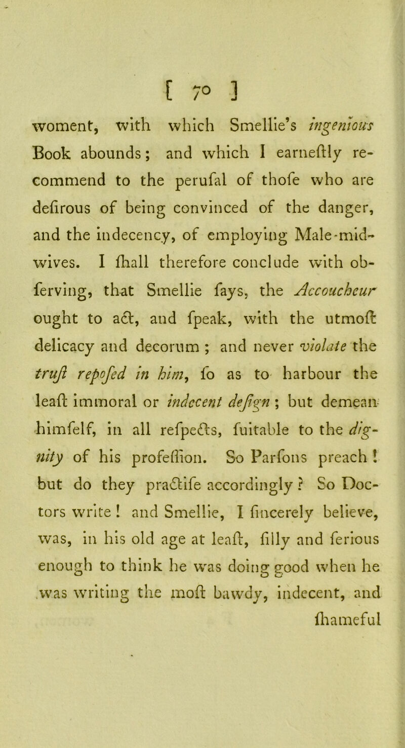 [ 7° 3 woment, with which Smellie’s ingenious Book abounds; and which I earneftly re- commend to the perufai of thofe who are defirous of being convinced of the danger, and the indecency, of employing Male-mid- wives. I fhall therefore conclude with ob- ferving, that Smellie fays, the Accoucheur ought to aft, and fpeak, with the utmoft delicacy and decorum ; and never violate the truji repofcd in him, l’o as to harbour the lead immoral or indecent dejign ; but demean himfelf, in all refpefts, fuitable to the dig- nity of his profeflion. So Parfons preach ! but do they praftife accordingly ? So Doc- tors write ! and Smellie, I fmcerely believe, was, in his old age at lead, filly and ferious enough to think he wras doing good when he was writing the mod bawdy, indecent, and ftiameful