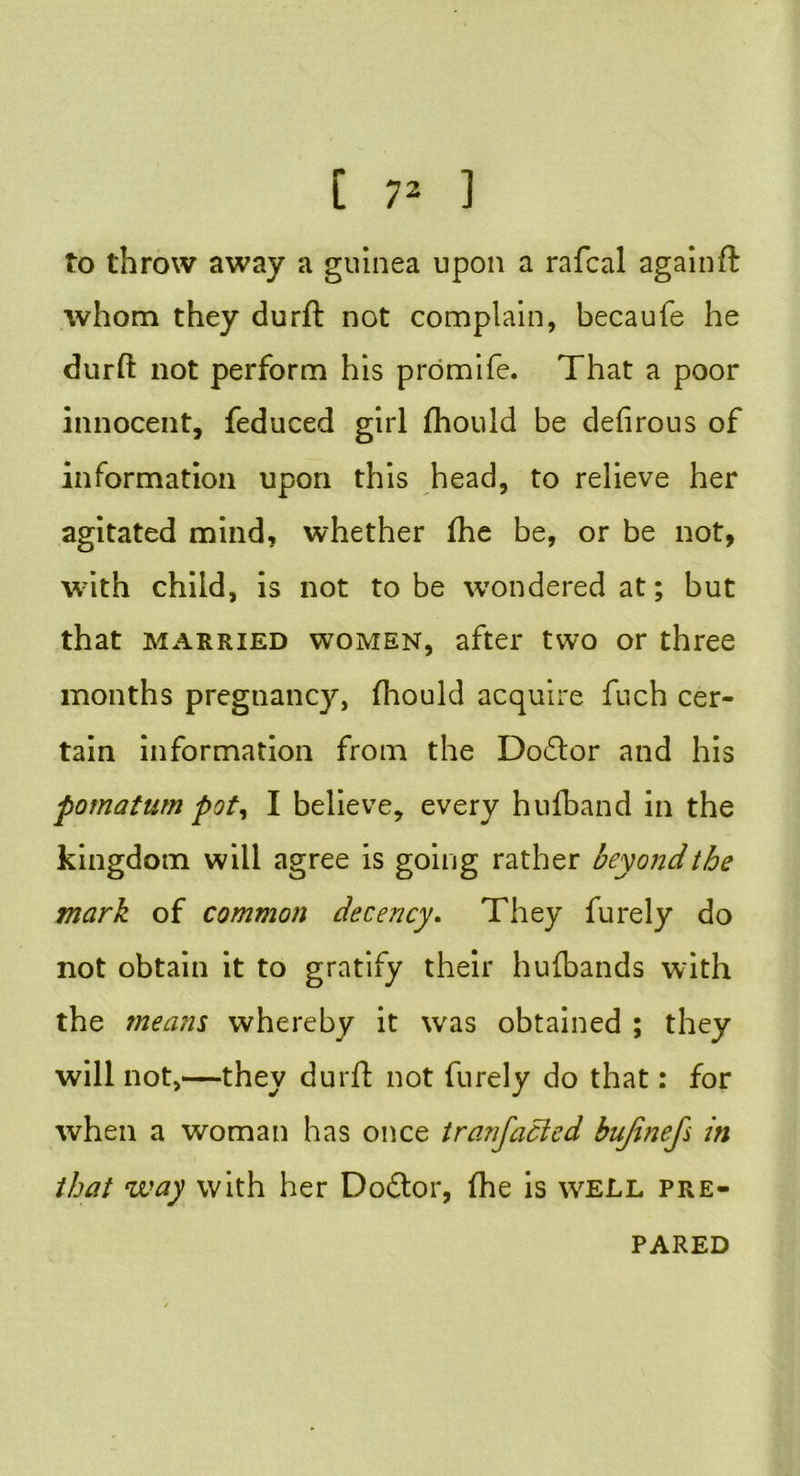 to throw away a guinea upon a rafcal again ft whom they durft not complain, becaufe he durft not perform his promife. That a poor innocent, feduced girl fhould be defirous of information upon this head, to relieve her agitated mind, whether (he be, or be not, with child, is not to be wondered at; but that married women, after two or three months pregnancy, fhould acquire fuch cer- tain information from the Doctor and his pomatum pot, I believe, every hufband in the kingdom will agree is going rather beyond the mark of common decency. They furely do not obtain it to gratify their hufbands with the means whereby it was obtained ; they will not,—they durft not furely do that: for when a woman has once tranfacled bujinefs in that way with her Doctor, (he is well pre- pared