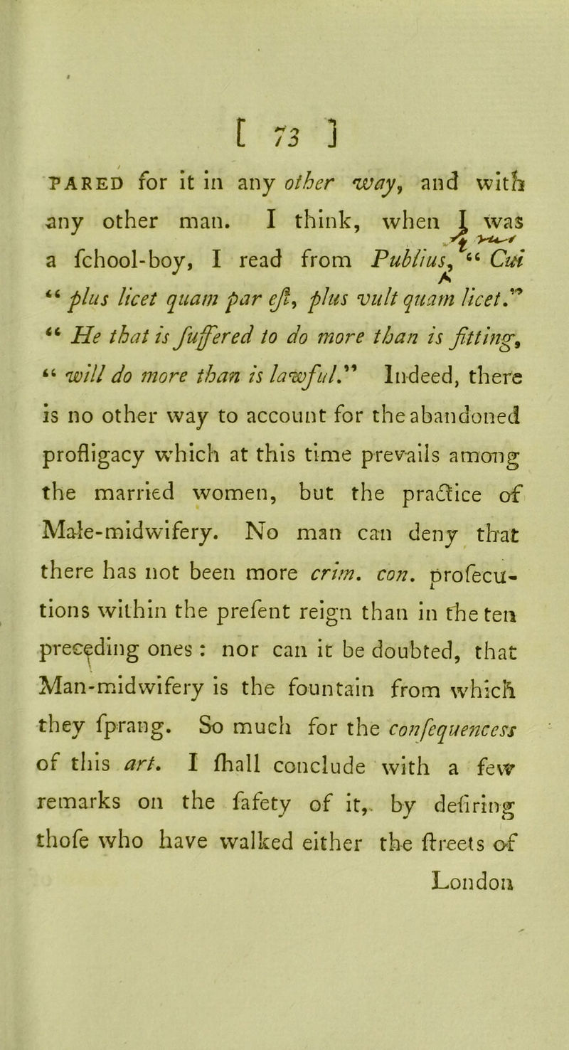 pared for it in any other way, and with any other man. I think, when I was a fchool-boy, I read from Publius, “ Cm “ plus licet quam pur eft, plus vult quam licet P 44 He that is ftuffered to do more than is fitting, 44 will do more than is law ftu IP Indeed, there is no other way to account for the abandoned profligacy which at this time prevails among the married women, but the practice of Male-midwifery. No man can deny that th ere has not been more crim. con. profecu- tions within the prefent reign than in the ten preceding ones : nor can it be doubted, that Man-midwifery is the fountain from which they fprang. So much for the confequencess of this art. I fhall conclude with a few remarks on the fafety of it,, by defiring thofe who have walked either the ftreets of London