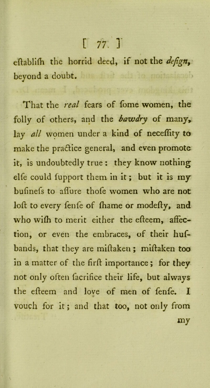 I [ 77. 1 4 eftablifh the horrid deed, if not the dejign, beyond a doubt. That the real fears of fome women, the folly of others, and the bawdry of many, lay all women under a kind of neceflity to make the pra&ice general, and even promote it, is undoubtedly true : they know nothing elfe could fupport them in it; but it is my bufinefs to affure thofe women who are not loft to every fenfe of (hame or modefty, and who wi(h to merit either the efteem, affec- tion, or even the embraces, of their huf- bands, that they are miftakeu; miftaken too in a matter of the firft importance; for they not only often facrifice their life, but always the efteem and love of men of fenfe. I vouch for it; and that too, not only from