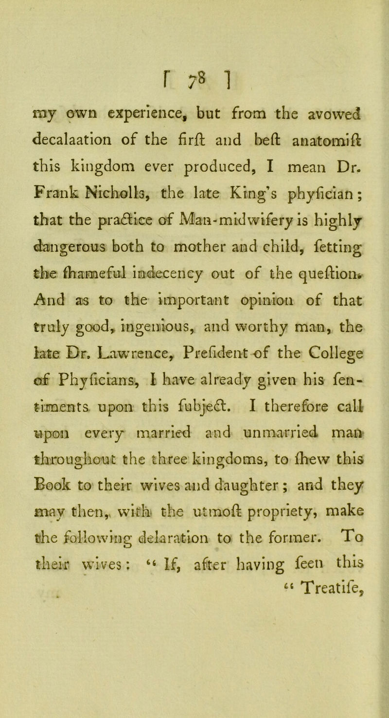 my own experience, but from the avowed decalaation of the firft and heft anatomift this kingdom ever produced, I mean Dr. Frank Nicholia, the late King’s phyfician; that the pradtice of Man-midwifery is highly dangerous both to mother and child, fetting the fhameful indecency out of the queftion* And as to the important opinion of that truly good,, ingenious, and worthy man, the late Dr, Lawrence, Prefident of the College of Phyficians, I have already given his fen- laments upon this fubjedt. I therefore call upon every married and unmarried man throughout the three kingdoms, to fhew this Book to their wives and daughter ; and they may then,, with the utmoft propriety, make the following delaration to the former. To their wives: “ If, after having feeti this 66 Treatife,