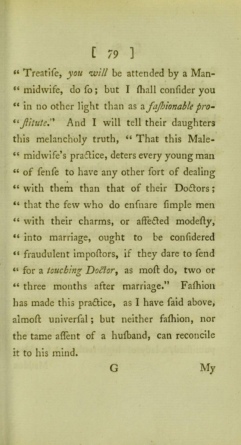 44 Treat!fe, w/// be attended by a Man- 44 midwife, do fo; but I (hall confider you 44 in no other light than as a fajhionable pro- 44Jlitute” And I will tell their daughters this melancholy truth, 44 That this Male- 44 midwife’s praflice, deters every young man 44 of fenfe to have any other fort of dealing 44 with them than that of their Doflors; 46 that the few who do enfnare fimple men 44 with their charms, or affefted modefty, 44 into marriage, ought to be cqnfidered 44 fraudulent impoftors, if they dare to fend 44 for a touching Doctor, as moft do, two or 44 three months after marriage.” Fafhion has made this practice, as I have faid above, almoft univerfal; but neither fafhion, nor the tame aflent of a hufband, can reconcile it to his mind.