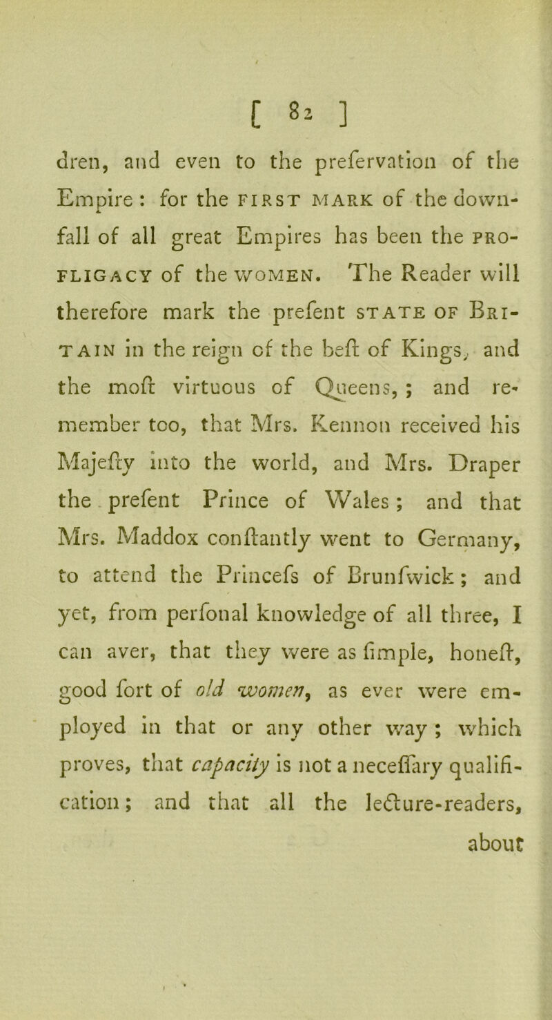 dren, and even to the prefervntion of the Empire: for the first mark of the down- fall of all great Empires has been the pro- fligacy of the women. The Reader will therefore mark the prefent state of Bri- tain in the reign cf the beft of Kings, and the moft virtuous of Queens, ; and re- member too, that Mrs. Kennon received his Majefry into the world, and Mrs. Draper the prefent Prince of Wales; and that Mrs. Maddox conftantly went to Germany, to attend the Princefs of Brunfwick; and yet, from perfonal knowledge of all three, I can aver, that they were as fimple, honeft, good fort of old women, as ever were em- ployed in that or any other way ; which proves, that capacity is not a neceffary qualifi- cation ; and that all the ledlure-readers, about