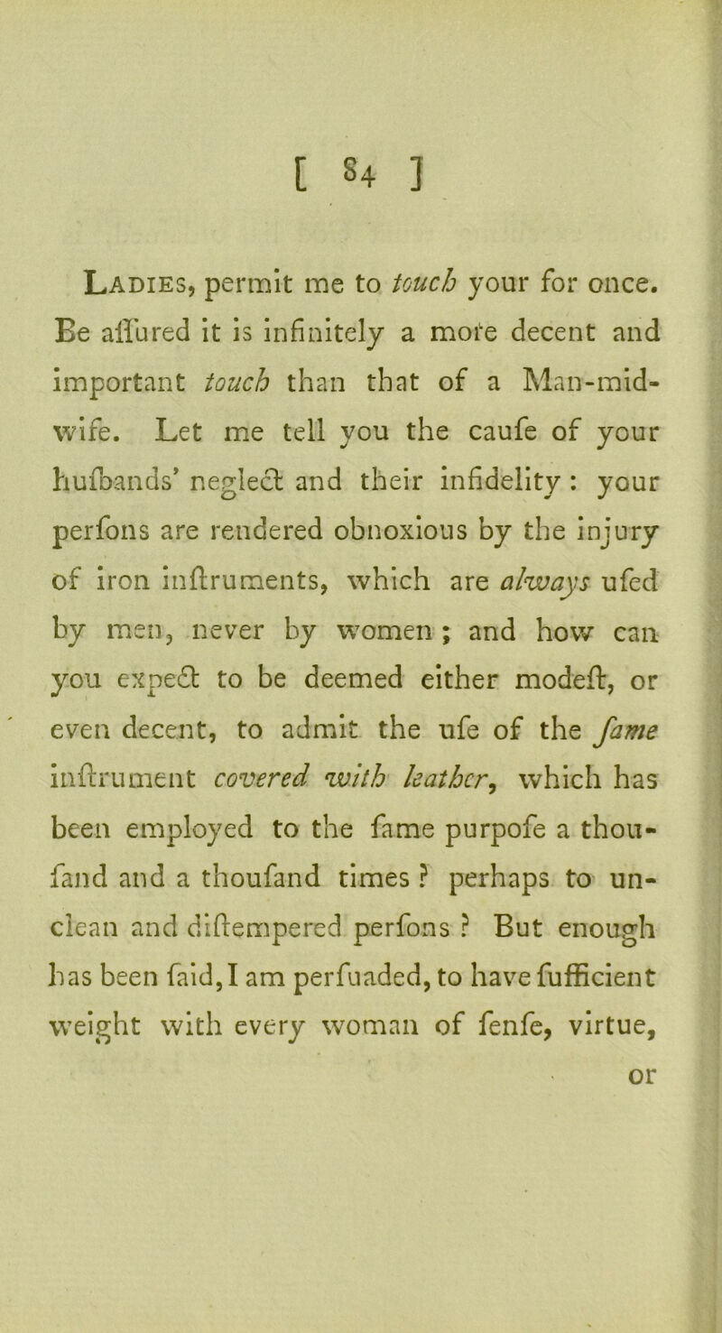 Ladies, permit me to touch your for once. Be allured it is infinitely a mote decent and important touch than that of a Man-mid- wife. Let me tell you the caufe of your hulbands’ neglect and their infidelity : your perfons are rendered obnoxious by the injury of iron inftruments, which are always ufed by men, never by women ; and how can you expeft to be deemed either model!:, or even decent, to admit the ufe of the fame inftrument covered with leather, which has been employed to the fame purpofe a thou- fand and a thoufand times ? perhaps to un- clean and diftempered perfons ? But enough has been faid,I am perfuaded, to have fufficient weight with every woman of fenfe, virtue.