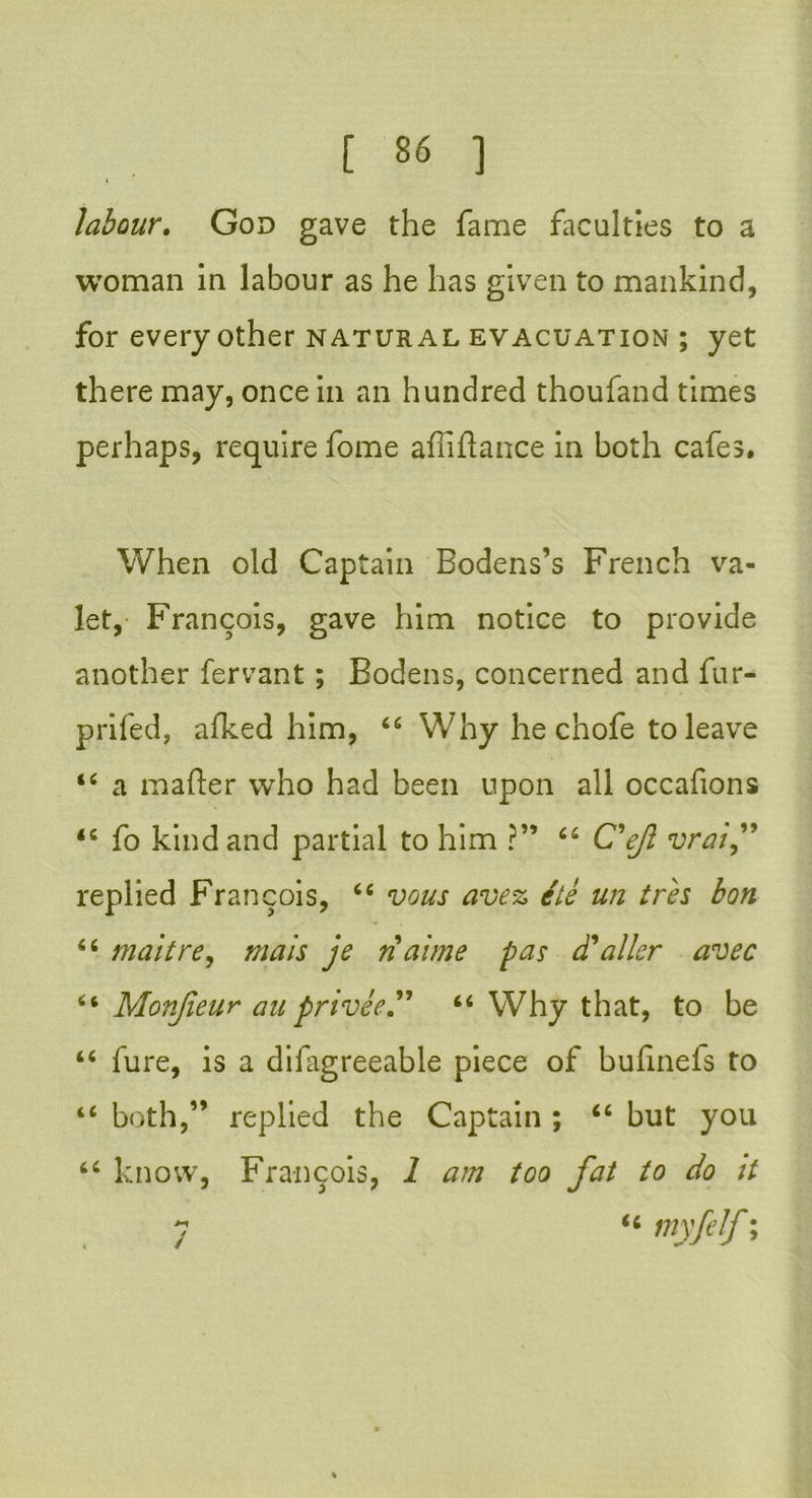 i labour. God gave the fame faculties to a woman in labour as he has given to mankind, for every other natural evacuation ; yet there may, once in an hundred thoufand times perhaps, require fome affiftance in both cafes. When old Captain Bodens’s French va- let, Francois, gave him notice to provide another fervant; Bodens, concerned and fur- prifed, afked him, 66 Why he chofe to leave 44 a mailer who had been upon all occafions 44 fo kind and partial to him ?” 66 C'ejl vrai,” replied Francois, 44 vous avez ite un ires bon 44 malt re, mais je n aime pas (Taller avec 44 Monjieur anprivee” 46 Why that, to be 44 fure, is a difagreeable piece of bufinefs to 44 both,” replied the Captain ; 44 but you 44 know, Francois, 1 am too fat to do it y 44 myfelf; <c