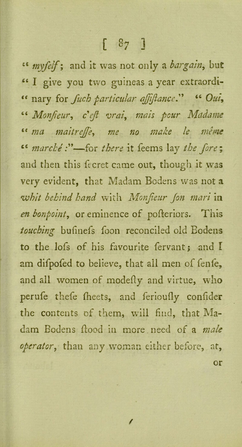[ 8? 3 cc tnyfclf; and it was not only a bargain, but tc I give you two guineas a year extraordi- “ nary for fuch particular ajjijlance” iC Out, “ Monjieur, c’^/7 vraz\ mats pour Madame u maitreJJ'e, maize le meins cc tnarche —for /fon? it feems lay fore; and then this fee ret came out, though it was very evident, that Madam Bodens was not a whit behind hand with Monfeur Jon mart in £72 bonpoint, or eminence of pofteriors. This touching bufmefs foon reconciled old Bodens to the lofs of his favourite fervant; and I am difpofed to believe, that all men of fenle, / and all women of modefiy and virtue, who perufe thefe fleets, and feriouily confder the contents of them, wTill find, that Ma- dam Bodens food in more need of a male operator, than any woman either before, at,