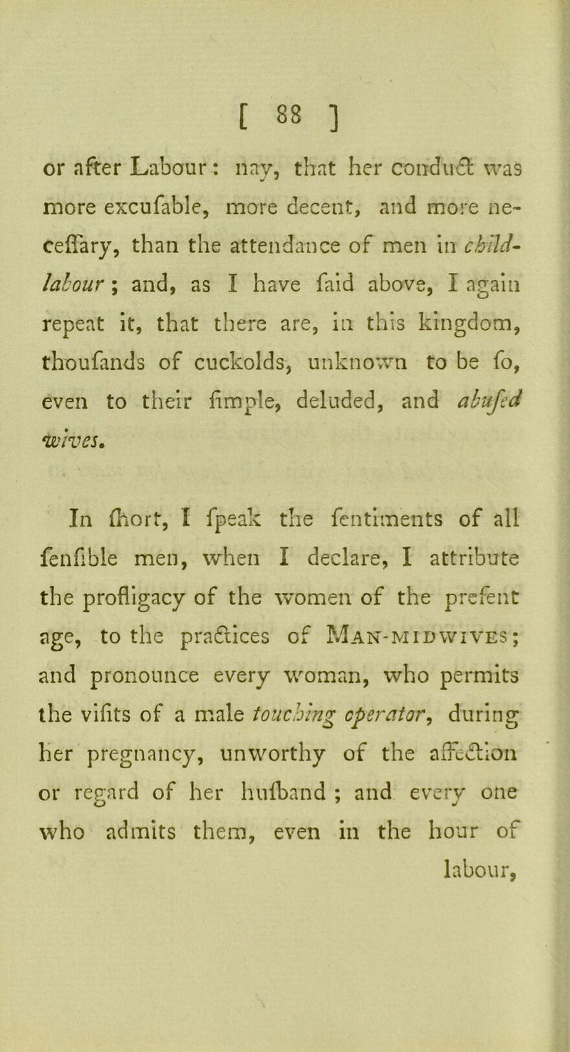 or after Labour: nay, that her conduct was more excufable, more decent, and more ne- ceffary, than the attendance of men in child- labour ; and, as I have faid above, I again repeat it, that there are, in this kingdom, thoufands of cuckolds, unknown to be fo, even to their fimple, deluded, and abufed wives. In fnort, I fpeak the fentiments of all fenfible men, when I declare, I attribute the profligacy of the women of the prefent age, to the practices of Man-midwives; and pronounce every woman, who permits the vifits of a male touching operator^ during her pregnancy, unworthy of the afFe&ion or regard of her hufband ; and every one who admits them, even in the hour of labour,