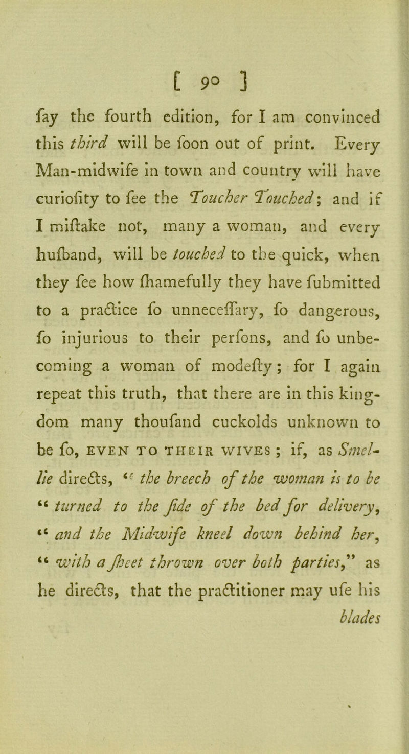 fay the fourth edition, for I am convinced this third will be foon out of print. Every Man-midwife in town and country will have ar curiofity to fee the Toucher Touched; and if I miftake not, many a woman, and every huiband, will be touched to the quick, when they fee how fhamefully they have fubmitted to a practice fo unneceffary, fo dangerous, fo injurious to their perfons, and fo unbe- coming a woman of modefty; for I again repeat this truth, that there are in this king- dom many thoufand cuckolds unknown to be fo, even to their wives ; if, as Sniel- li e direfts, c- the breech of the woman is to be ‘c turned to the fde of the bed for delivery, <c and the Midwife lined down behind her, 46 with aJhcet thrown over both partiesas he diredls, that the pra&itioner may ufe his blades