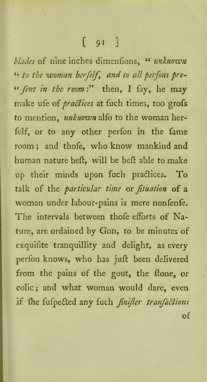 blades of nine inches dimenfions, “ unknown “ to the woman herfelf and to all perfom pre- “fent in the room:” then, I fay, he may make ufe of practices at fuch times, too grofs to mention, unknown alfo to the woman her- felf, or to any other perfon in the fame room; and thofe, who know mankind and human nature beft, will be beft able to make up their minds upon fuch pradlices. To talk of the particular time or fituation of a woman under labour-pains is mere nonfenfe. The intervals between thofe efforts of Na- ture, are ordained by God, to be minutes of exquifite tranquillity and delight, as every perfon knows, who has juft been delivered from the pains of the gout, the flone, or colic; and what woman would dare, even if (lie fufpe£ted any fuch fmijler tranfaklions of
