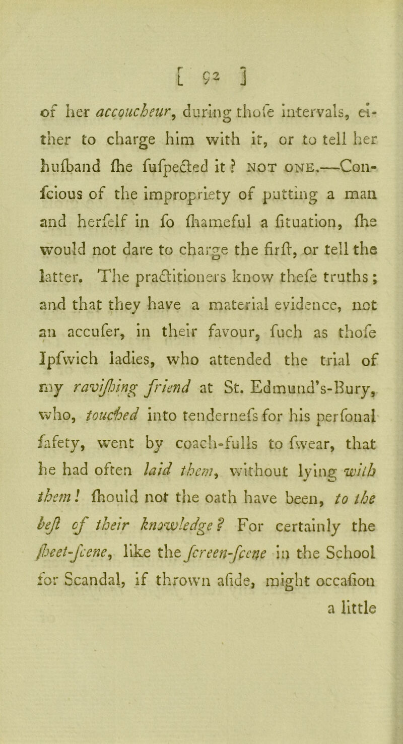 [ $2 3 or her accoucheur, during thole intervals, ei- ther to charge him with it, or to tell her hufband fhe fufpecled it ? not one.—Con- fcious of the impropriety of putting a man and herfeif in fo fhameful a fituation, fhe would not dare to charge the firft, or tell the latter. The practitioners know thefe truths ; and that they have a material evidence, net an accufer, in their favour, fuch as thofe Ipfwich ladies, who attended the trial of rny ravijhing friend at St. Edmutid’s-Bury, who, touched into tendernefs for his perfonal fafety, went by coach-fulls to fw.ear, that he had often laid them, without lying with them! fhould not the oath have been, to the bejl of their knowledge? For certainly the fheet-feene, like the Jcreen-fccne in the School tor Scandal, if thrown a fide, might occafion a little