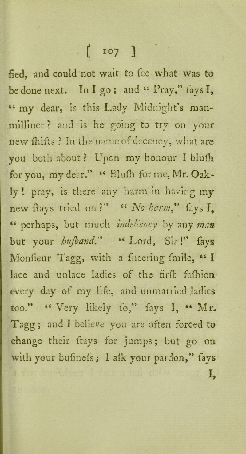 fied, and could not wait to fee what was to be done next. In I go ; and 46 Pray,” lays I, 44 my dear, is this Lady Midnight’s man- milliner ? and is he roing to try on your new fhifts ? In the name of decency, what are you both about ? Upon my honour I blufh for you, my dear.” 44 Blufh for me, Mr. Oak - ly ! pray, is there any harm in having my new frays tried on ?” 44 No harm” fays I, 44 perhaps, but much indehcacy by any man but your hujbafid44 Lord, Sir!” fays Monfieur Tagg, with a fneering fmile, 46 I lace and unlace ladies of the firfl fafhion every day of my life, and unmarried ladies too.” 44 Very likely to,” fays 3, 44 Mr. Tagg; and I believe you are often forced to change their flays for jumps; but go on with your bufinefs; I afk your pardon,” fays I,