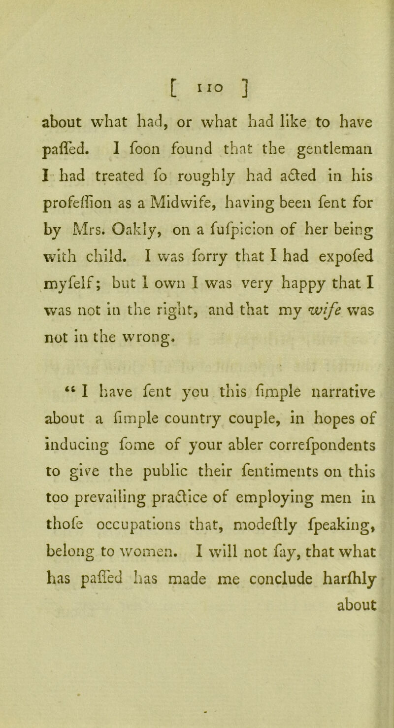 about what had, or what had like to have parted. I foon found that the gentleman I had treated fo roughly had a died in his profeffion as a Midwife, having been fent for by Mrs. Oakly, on a fufpicion of her being with child. I was forry that I had expofed myfelf; but 1 own I was very happy that I was not in the right, and that my wife was not in the wrong. 46 I have fent you this fimple narrative about a fimple country couple, in hopes of inducing feme of your abler correfpondents to give the public their fentiments on this too prevailing pra&ice of employing men in thole occupations that, modeftly fpeaking, belong to women. I will not fay, that what has partied has made me conclude harlhly about
