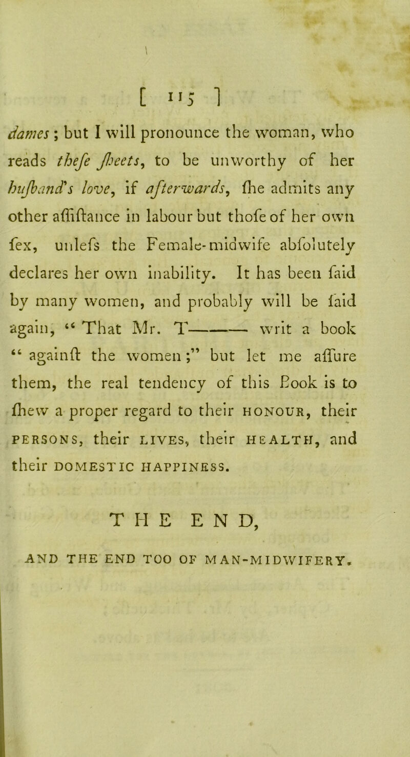 \ [ 115 1 dames ; but I will pronounce the woman, who reads thefe Jheets, to be unworthy of her buJbancTs love, if afterwards, fhe admits any other affiftance in labour but thofe of her own fex, unlefs the Female-midwife abfolutely declares her own inability. It has been faid by many women, and probably will be laid again, u That Mr. T writ a book “ againft the womenbut let me allure them, the real tendency of this Book is to (hew a proper regard to their honour, their persons, their lives, their health, and their domestic happiness. THE END, AND THE END TOO OF MAN-MIDWIFERY,