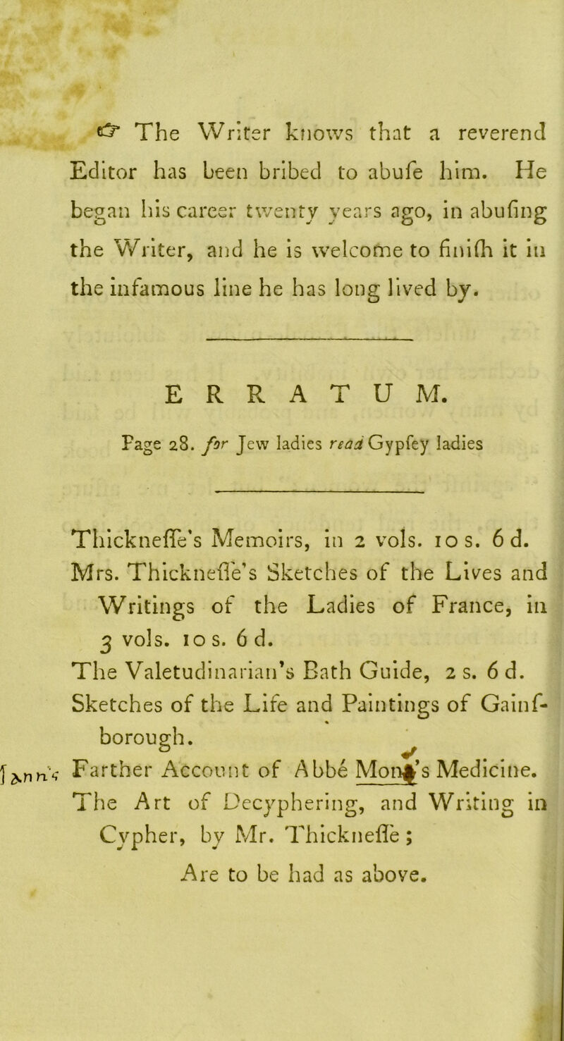 The Writer knows that a reverend Editor has been bribed to abufe him. He began his career twenty years ago, in abufing the Writer, and he is welcome to finifh it ill the infamous line he has long lived by. ERRATUM. Page 28. for Jew ladies read Gypfey ladies Thickneffe’s Memoirs, in 2 vols. 10 s. 6 d. Mrs. ThickneiTe’s Sketches of the Lives and Writings of the Ladies of France, in 3 vols. 10 s. 6 d. The Valetudinarian’s Bath Guide, 2 s. 6 d. Sketches of the Life and Paintings of Gainf* borough. * Farther Account of Abbe Monk’s Medicine. The Art of Decyphering, and Writing in Cypher, by Mr. Thicknefle ; Are to be had as above.