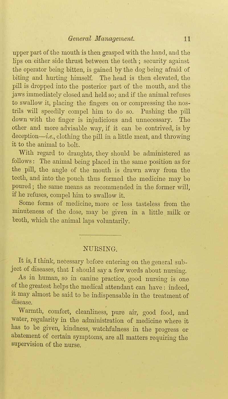 upper part of the mouth is then grasped with the hand, and the Hps on either side thrust between the teeth ; security against the operator being bitten, is gained by the dog being afraid of biting and hurting himself. The head is then elevated, the pill is dropped into the posterior part of the mouth, and the jaws immediately closed and held so; and if the animal refuses to swallow it, placing the fingers on or compressing the nos- trils will speedily compel him to do so. Pushing the pill down with the finger is injudicious and unnecessary. The other and more advisable way, if it can be contrived, is by deception—i.e., clothing the pill in a little meat, and throwing it to the animal to bolt. With regard to draughts, they should be administered as follows: The animal being placed in the same position as for the pill, the angle of the mouth is drawn away from the teeth, and into the pouch thus formed the medicine may be poured; the same means as recommended in the former will, if he refuses, compel liim to swallow it. Some forms of medicine, more or less tasteless from the minuteness of the dose, may be given in a little milk or broth, which the animal laps voluntarily. NUESING. It is, I think, necessary before entering on the general sub- ject of diseases, that I should say a few words about nursing. As in human, so in canine practice, good nursing is one of the greatest helps the medical attendant can have : indeed, it may almost be said to be indispensable in the treatment of disease. Warmth, comfort, cleanliness, pure air, good food, and water, regularity in the administration of medicine where it has to be given, kindness, watchfulness in the progress or abatement of certain symptoms, are all matters requiring the supervision of the nurse.