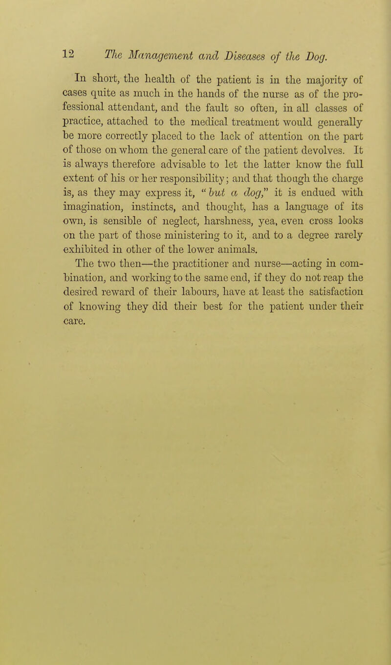 In short, the health of the patient is in the majority of cases quite as much in the hands of the nurse as of the ^to- fessional attendant, and the fault so often, in all classes of practice, attached to the medical treatment would generally be more correctly placed to the lack of attention on the part of those on whom the general care of the patient devolves. It is always therefore advisable to let the latter know the full extent of his or her responsibility; aiid that though the charge is, as they may express it, hut a dog it is endued with imagination, instincts, and thought, has a language of its own, is sensible of neglect, harshness, yea, even cross looks on the part of those ministering to it, and to a degree rarely exhibited in other of the lower animals. The two then—the practitioner and nurse—acting in com- bination, and working to the same end, if they do not reap the desired reward of their labours, have at least the satisfaction of knowing they did their best for tlie patient under their care.