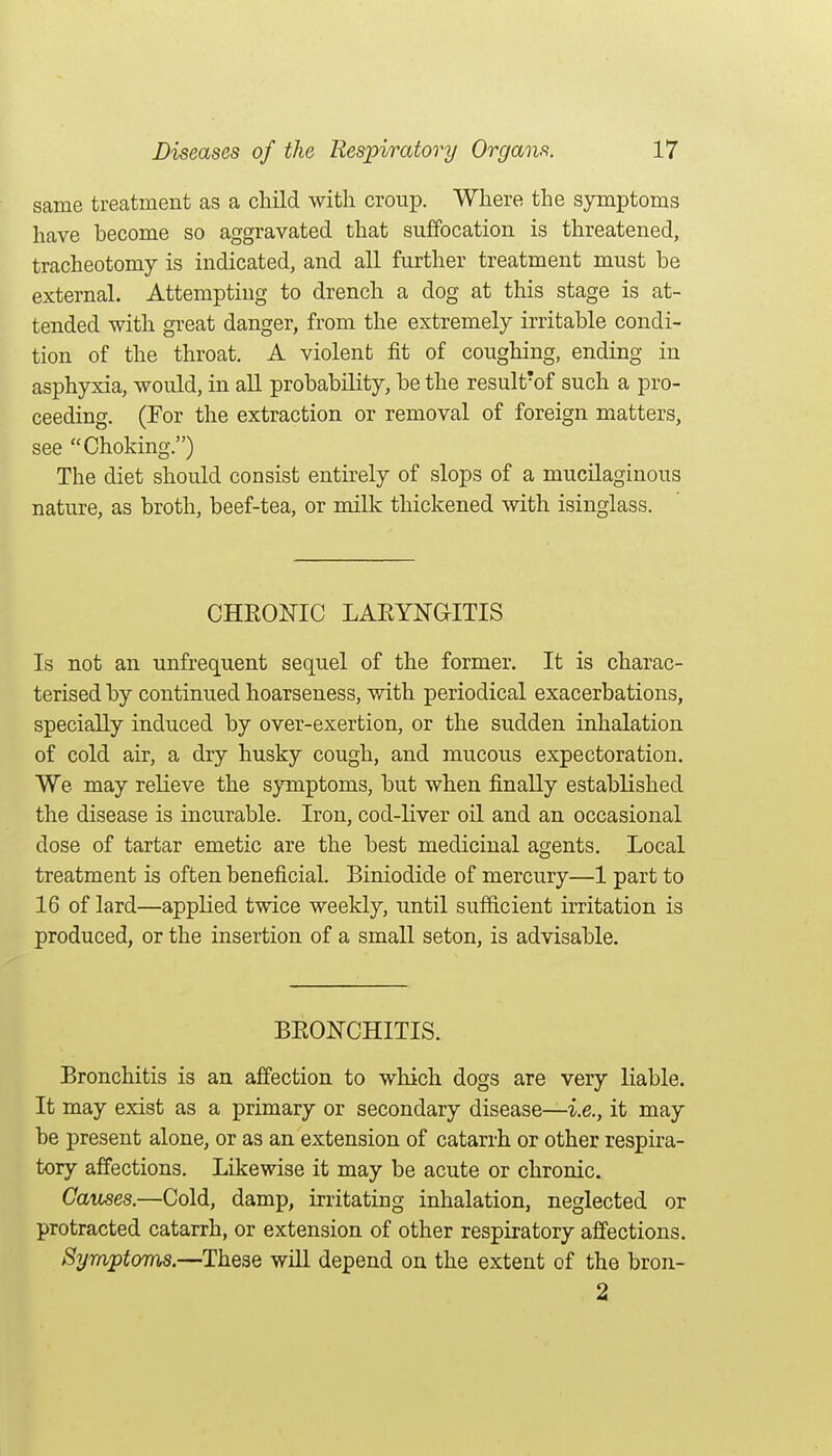 same treatment as a child with croup. Where the symptoms have become so aggravated that suffocation is threatened, tracheotomy is indicated, and all further treatment must be external. Attempting to drench a dog at this stage is at- tended with great danger, from the extremely irritable condi- tion of the throat. A violent fit of coughing, ending in asphyxia, would, in all probability, be the result'of such a pro- ceeding. (For the extraction or removal of foreign matters, see Choking.) The diet should consist entirely of slops of a mucilaginous nature, as broth, beef-tea, or milk thickened with isinglass. CHRONIC LAEYNGITIS Is not an unfrequent sequel of the former. It is charac- terised by continued hoarseness, with periodical exacerbations, specially induced by over-exertion, or the sudden inhalation of cold air, a dry husky cough, and mucous expectoration. We may relieve the symptoms, but when finally established the disease is incurable. Iron, cod-liver oil and an occasional dose of tartar emetic are the best medicinal agents. Local treatment is often beneficial. Biniodide of mercury—1 part to 16 of lard—applied twice weekly, until sufficient irritation is produced, or the insertion of a small seton, is advisable. BEONCHITIS. Bronchitis is an affection to which dogs are very liable. It may exist as a primary or secondary disease—i.e., it may be present alone, or as an extension of catarrh or other respira- tory affections. Likewise it may be acute or chronic. Causes.—Cold, damp, irritating inhalation, neglected or protracted catarrh, or extension of other respiratory affections. Symptoms.—These will depend on the extent of the bron- 2