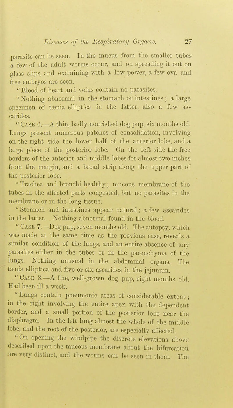 parasite can be seen. In the mucus from tlie smaller tubes a few of the adult worms occur, and on spreading it out on glass slips, and examining with a low power, a few ova and free embryos are seen. Blood of heart and veins contain no parasites.  iSTothing abnormal in the stomach or intestines ; a large specimen of trenia elliptica in the latter, also a few as- carides.  Case 6.—A thin, badly nourished dog pup, six months old. Lungs present numerous patches of consolidation, involving on the right side the lower half of the anterior lobe, and a large piece of the posterior lobe. On the left side the free borders of the anterior and middle lobes for almost two inches from the margin, and a broad strip along the upper part of the posterior lobe. Trachea and bronchi healthy; mucous membrane of the tubes in the affected parts congested, but no parasites in the membrane or in the long tissue.  Stomach and intestines appear natural; a few ascarides in the latter. ISTothing abnormal found in the blood.  Case 7.—Dog pup, seven months old. The autopsy, which was made at the same time as the previous case, reveals a similar condition of the lungs, and an entire absence of any parasites either in the tubes or in the parenchyma of the lungs. JSTothing unusual in the abdominal organs. The tfenia elliptica and five or six ascarides in the jejunum.  Case 8.—A fine, well-grown dog pup, eight months old. Had been ill a week.  Lungs contain pneumonic areas of considerable extent; in the right involving the entire apex with the dependent border, and a small portion of the posterior lobe near the diaphragm. In the left lung almost the whole of the middle lobe, and the root of the posterior, are especially affected.  On opening the windpipe the discrete elevations above described upon the mucous membrane about the bifurcation are very distinct, and the worms can be seen in them. The