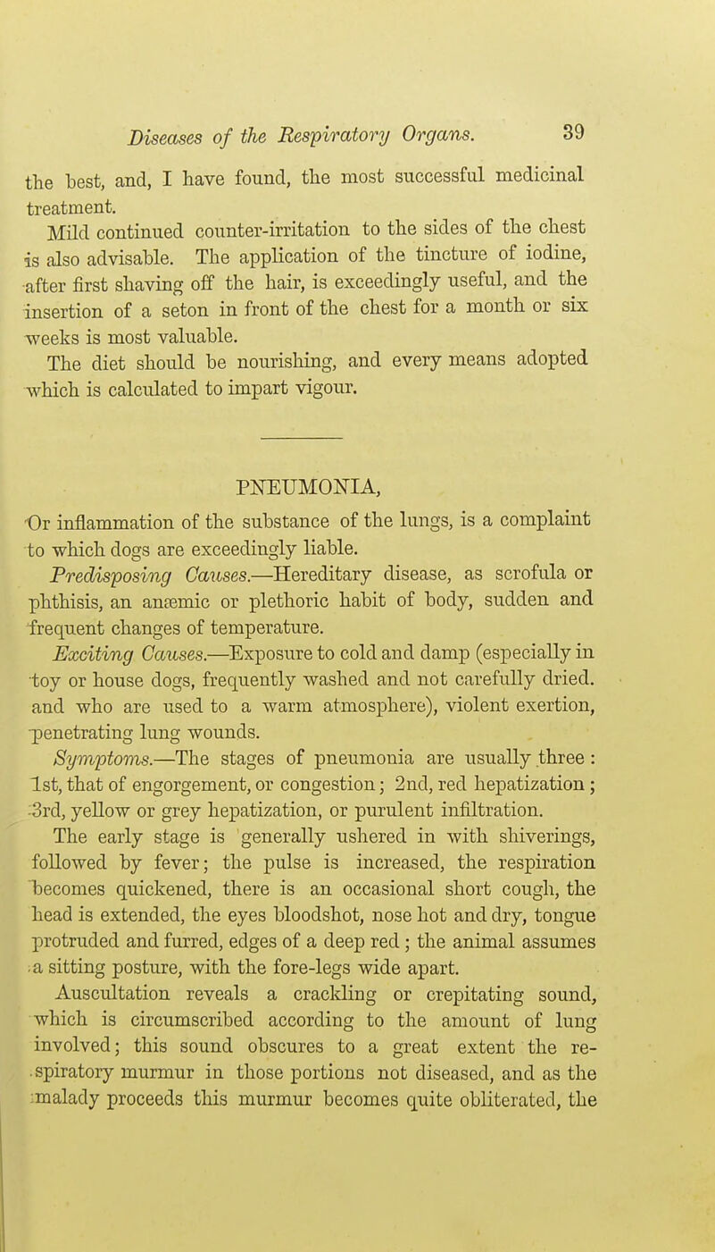 the best, and, I have found, the most successful medicinal treatment. Mild continued counter-irritation to the sides of the chest is also advisahle. The application of the tincture of iodine, ■after first shaving off the hair, is exceedingly useful, and the insertion of a seton in front of the chest for a month or six -weeks is most valuable. The diet should be nourishing, and every means adopted which is calculated to impart vigour. PNEUMONIA, 'Or inflammation of the substance of the lungs, is a complaint to which dogs are exceedingly liable. Predisposing Causes.—Hereditary disease, as scrofula or phthisis, an anaemic or plethoric habit of body, sudden and frequent changes of temperature. Exciting Causes.—Exposure to cold and damp (especially in toy or house dogs, frequently washed and not carefully dried, and who are used to a warm atmosphere), violent exertion, ■penetrating lung wounds. Symptoms.—The stages of pneumonia are usually three : 1st, that of engorgement, or congestion; 2nd, red hepatization; -3rd, yellow or grey hepatization, or purulent infiltration. The early stage is generally ushered in with shiverings, followed by fever; the pulse is increased, the respiration becomes quickened, there is an occasional short cough, the head is extended, the eyes bloodshot, nose hot and dry, tongue protruded and furred, edges of a deep red; the animal assumes a sitting posture, with the fore-legs wide apart. Auscultation reveals a crackling or crepitating sound, which is circumscribed according to the amount of lung involved; this sound obscures to a great extent the re- . spiratory murmur in those portions not diseased, and as the :malady proceeds this murmur becomes quite obliterated, the