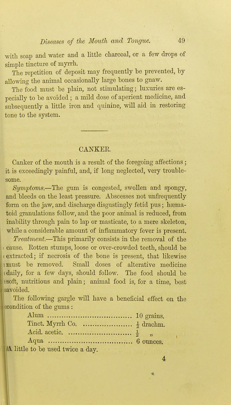 witli soap and water and a little charcoal, or a few drops of simple tincture of myrrh. The repetition of deposit may frequently be prevented, by allowing the animal occasionally large bones to gnaw. The food must be plain, not stimulating; luxuries are es- pecially to be avoided; a mild dose of aperient medicine, and subsequently a little iron and quinine, will aid in restoring tone to the system. CANKER Canker of the mouth is a result of the foregoing affections ; it is exceedingly painful, and, if long neglected, very trouble- some. Symptoms.—The gum is congested, swollen and spongy, and bleeds on the least pressure. Abscesses not unfrequently form on the jaw, and discharge disgustingly fetid pus; hsema- toid granulations follow, and the poor animal is reduced, from inability through pain to lap or masticate, to a mere skeleton, while a considerable amount of inflammatory fever is present. Treatment.—This primarily consists in the removal of the ( cause. Eotten stumps, loose or over-crowded teeth, should be (extracted; if necrosis of the bone is present, that likewise imust be removed. Small doses of alterative medicine (daily, for a few days, should follow. The food should be 5Soft, nutritious and plain; animal food is, for a time, best aavoided. The following gargle will have a beneficial effect on the iccondition of the gums : Alum 10 grains. Tinct. Myrrh Co i drachm. Acid, acetic ^ „ Aqua 6 ounces. A little to be used twice a day. 4