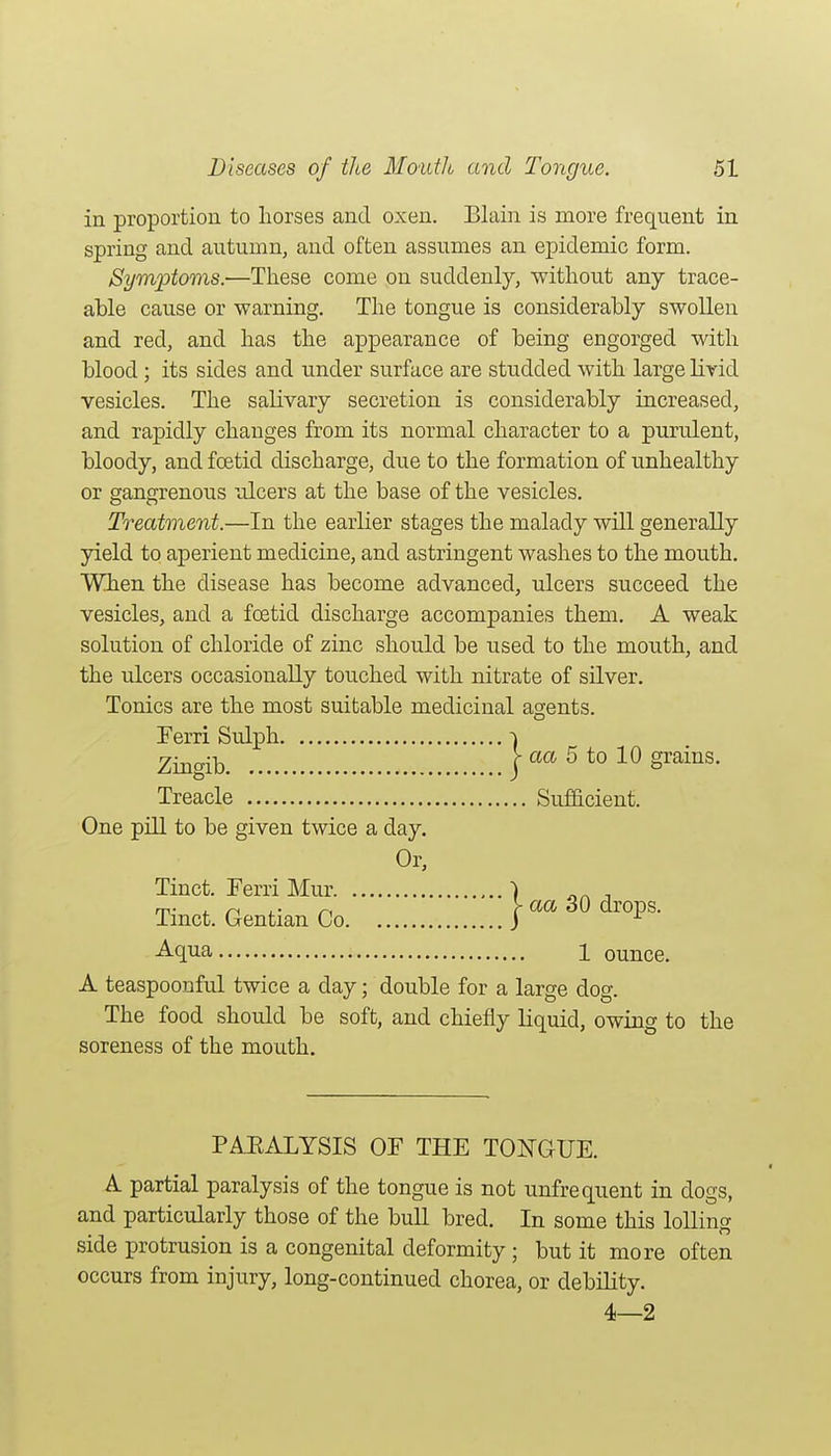 in proportion to horses and oxen. Blain is more frequent in spring and autumn, and often assumes an epidemic form. Symptoms.—These come on suddenly, without any trace- able cause or warning. The tongue is considerably swollen and red, and has the appearance of being engorged with blood; its sides and under surface are studded with large livid vesicles. The salivary secretion is considerably increased, and rapidly changes from its normal character to a purulent, bloody, and foetid discharge, due to the formation of unhealthy or gangrenous ulcers at the base of the vesicles. Treatment.—In the earlier stages the malady will generally yield to aperient medicine, and astringent washes to the mouth. When the disease has become advanced, ulcers succeed the vesicles, and a foetid discharge accompanies them. A weak solution of chloride of zinc should be used to the mouth, and the ulcers occasionally touched with nitrate of silver. Tonics are the most suitable medicinal agents. Perri Sulph ^ Zmgib I aa 5 to 10 grains. Treacle Sufacient. One pill to be given twice a day. Or, Tinct. Perri Mur ) Tinct. Gentian Co Aqua 1 ounce. A teaspoonful twice a day; double for a large dog. The food should be soft, and chiefly liquid, owing to the soreness of the mouth. PAEALYSIS OF THE TONGUE. A partial paralysis of the tongue is not unfrequent in dogs, and particularly those of the bull bred. In some this loUing side protrusion is a congenital deformity ; but it more often occurs from injury, long-continued chorea, or debility. 4—2