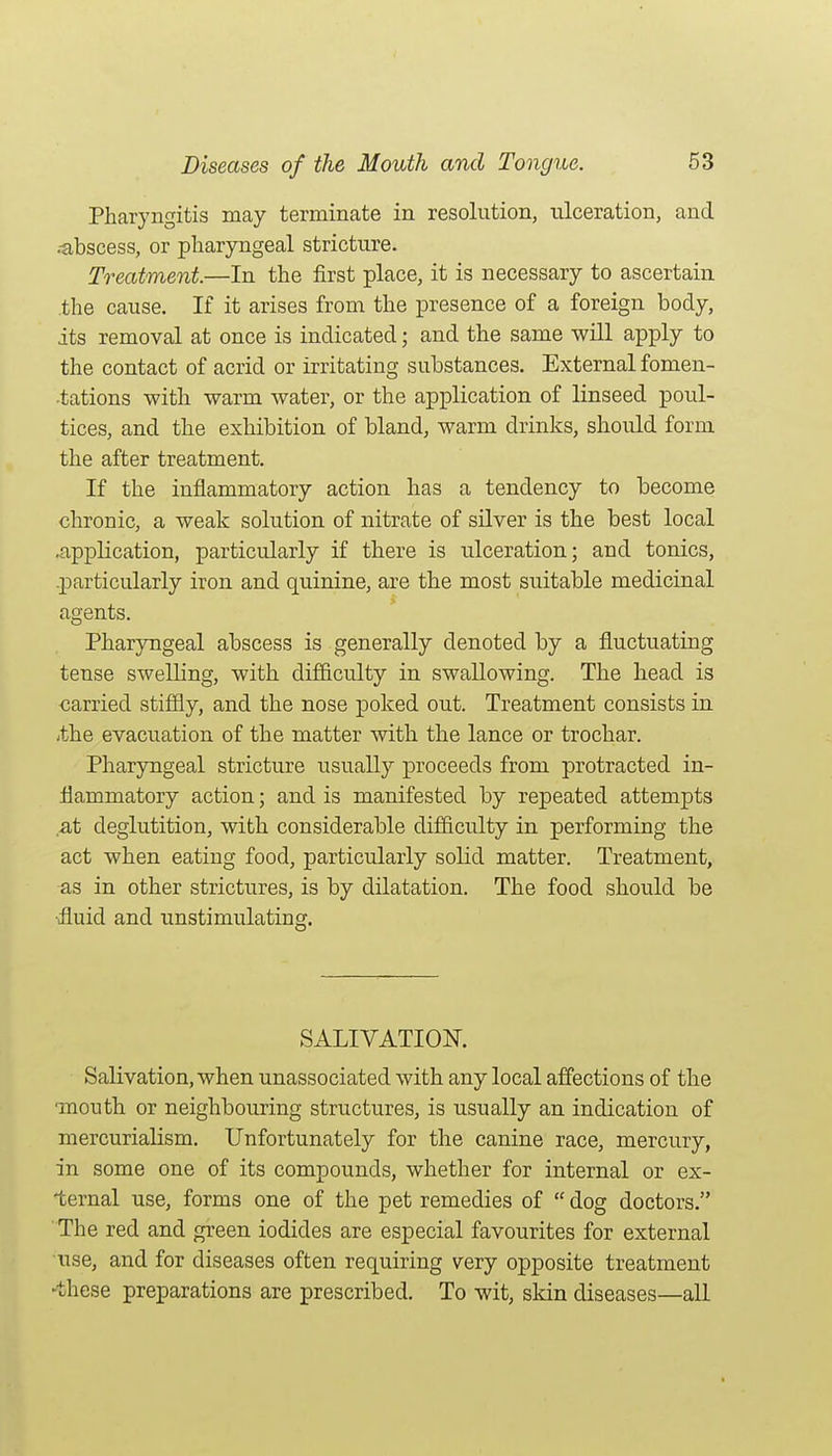 Pharyngitis may terminate in resolution, ulceration, and .-abscess, or pliar3nigeal stricture. Treatment.—In the first place, it is necessary to ascertain .the cause. If it arises from the presence of a foreign body, its removal at once is indicated; and the same will apply to the contact of acrid or irritating substances. External fomen- tations with warm water, or the application of linseed poul- tices, and the exhibition of bland, warm drinks, should form the after treatment. If the inflammatory action has a tendency to become chronic, a weak solution of nitrate of silver is the best local .application, particularly if there is ulceration; and tonics, .jDarticularly iron and quinine, are the most suitable medicinal agents. Pharyngeal abscess is generally denoted by a fluctuating tense swelling, with difficulty in swallowing. The head is carried stiffly, and the nose poked out. Treatment consists in -the evacuation of the matter with the lance or trochar. Pharyngeal stricture usually proceeds from protracted in- flammatory action; and is manifested by repeated attempts .at deglutition, with considerable difficulty in performing the act when eating food, particularly solid matter. Treatment, as in other strictures, is by dilatation. The food should be ■fluid and unstimulating. SALIVATION. Salivation, when unassociated with any local affections of the •mouth or neighbouring structures, is usually an indication of niercurialism. Unfortunately for the canine race, mercury, in some one of its compounds, whether for internal or ex- ternal use, forms one of the pet remedies of  dog doctors. The red and green iodides are especial favourites for external iTse, and for diseases often requiring very opposite treatment ►these preparations are prescribed. To wit, skin diseases—all