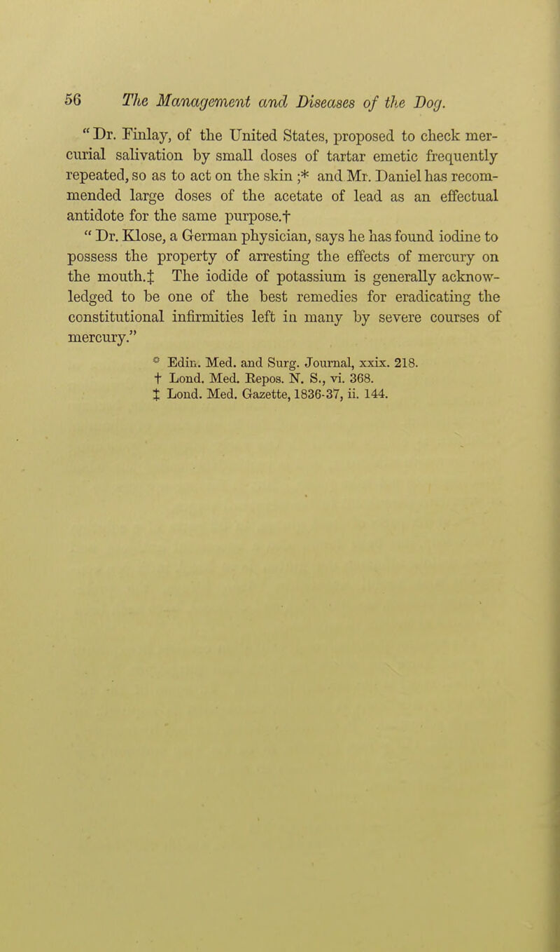  Dr. Finlay, of the United States, proposed to check mer- curial salivation by small doses of tartar emetic frequently repeated, so as to act on the skin ;* and Mr. Daniel has recom- mended large doses of the acetate of lead as an effectual antidote for the same purpose.f  Dr. Klose, a German physician, says he has found iodine to possess the property of arresting the effects of mercury on the mouth, t The iodide of potassium is generally acknow- ledged to be one of the best remedies for eradicating the constitutional infirmities left in many by severe courses of mercury. * Edin. Med. and Surg. Journal, xxix. 218. t Lond. Med. Eepos. N. S., vi. 368. t Lond. Med. Gazette, 1836-37, ii. 144.