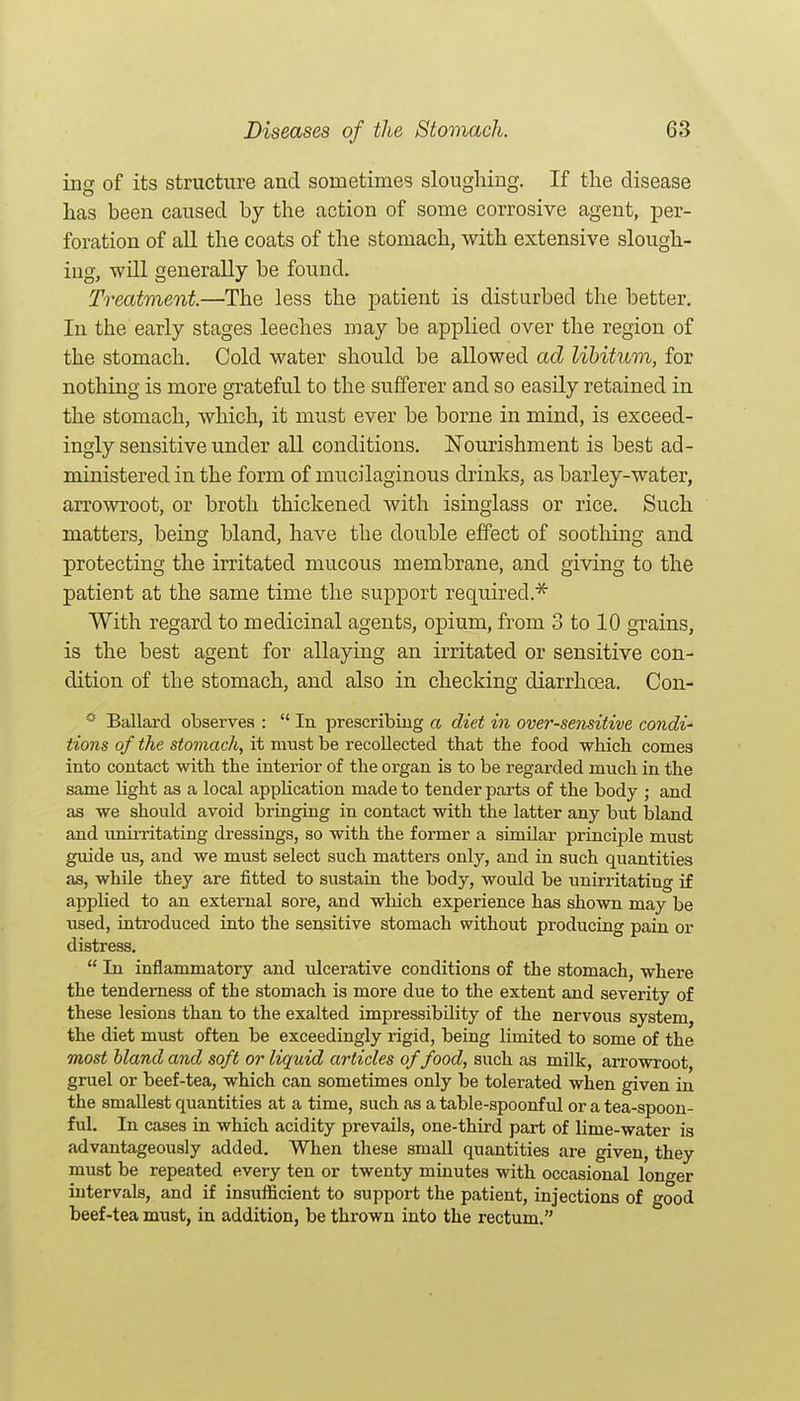 ing of its structure and sometimes sloughing. If the disease has been caused by the action of some corrosive agent, ^ser- foration of all the coats of the stomach, with extensive slough- ing, will generally be found. Treatment.—The less the patient is disturbed the better. In the early stages leeches may be applied over the region of the stomach. Cold water should be allowed ad libitum, for nothing is more grateful to the sufferer and so easily retained in the stomach, which, it must ever be borne in mind, is exceed- ingly sensitive under all conditions. Nourishment is best ad- ministered in the form of mucilaginous drinks, as barley-water, arrowroot, or broth thickened with isinglass or rice. Such matters, being bland, have the double effect of soothing and protecting the irritated mucous membrane, and giving to the patient at the same time the support required.^ With regard to medicinal agents, opium, from 3 to 10 grains, is the best agent for allaying an irritated or sensitive con- dition of the stomach, and also in checking diarrhoea. Con- Ballard observes :  In prescribing a diet in over-semitive condi' tions of the stomach, it must be recollected that the food which comes into contact with the interior of the organ is to be regarded much in the same light as a local application made to tender parts of the body ; and as we should avoid bringing in contact with the latter any but Island and imiiTitating dressings, so with the former a similar principle must guide us, and we must select such matters only, and in such quantities as, while they are fitted to sustain the body, would be unirritating if applied to an external sore, and which experience has shown may be used, introduced into the sensitive stomach without producing pain or distress.  In inflammatory and ulcerative conditions of the stomach, where the tenderness of the stomach is more due to the extent and severity of these lesions than to the exalted impressibility of the nervous system, the diet must often be exceedingly rigid, being limited to some of the most bland and soft or liquid articles of food, such as milk, arrowroot, gruel or beef-tea, which can sometimes only be tolerated when given in the smallest quantities at a time, such as a table-spoonful or a tea-spoon- ful. In cases in which acidity prevails, one-third part of lime-water is advantageously added. When these small quantities are given, they must be repeated every ten or twenty minutes with occasional longer intervals, and if insufficient to support the patient, injections of good beef-tea must, in addition, be thrown into the rectum.