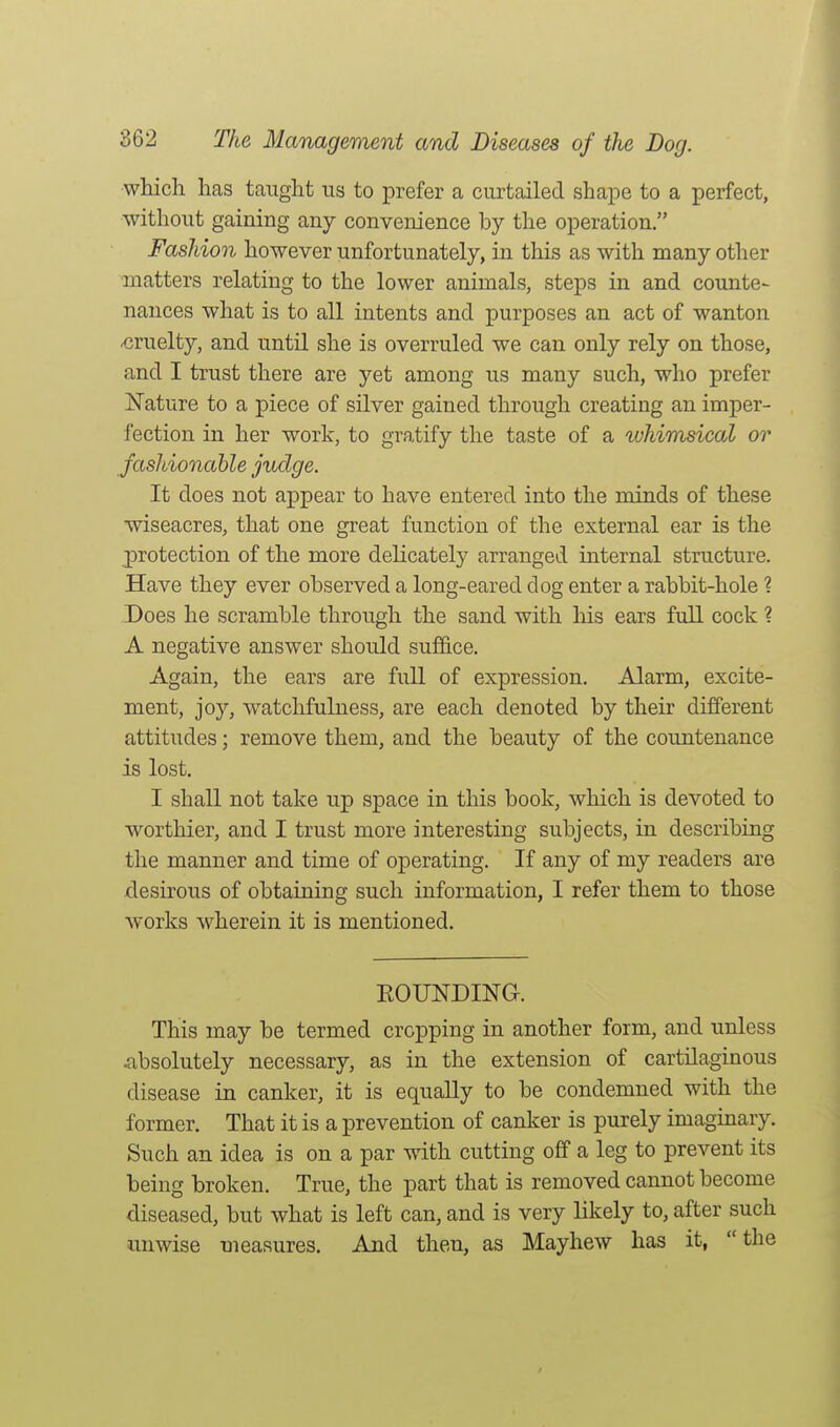which has taught us to prefer a curtailed shape to a perfect, without gaining any convenience by the operation. Fashion however unfortunately, in this as with many other matters relating to the lower animals, steps in and counte- nances what is to all intents and purposes an act of wanton cruelty, and until she is overruled we can only rely on those, and I trust there are yet among us many such, who prefer Nature to a piece of silver gained through creating an imper- fection in her work, to gratify the taste of a whimsical or fashionable judge. It does not appear to have entered into the minds of these wiseacres, that one great function of the external ear is the protection of the more dehcately arranged internal structure. Have they ever observed a long-eared dog enter a rabbit-hole ? Does he scramble through the sand with his ears full cock ? A negative answer should suffice. Again, the ears are full of expression. Alarm, excite- ment, joy, watchfulness, are each denoted by their different attitudes; remove them, and the beauty of the countenance is lost. I shall not take up space in this book, which is devoted to worthier, and I trust more interesting subjects, in describing the manner and time of operating. If any of my readers are desirous of obtaining such information, I refer them to those works wherein it is mentioned. EOUNDING. This may be termed cropping in another form, and unless iibsolutely necessary, as in the extension of cartilaginous disease in canker, it is equally to be condemned with the former. That it is a prevention of canker is purely imaginary. Such an idea is on a par with cutting off a leg to prevent its being broken. True, the part that is removed cannot become diseased, but what is left can, and is very likely to, after such unwise measures. And then, as Mayhew has it,  the