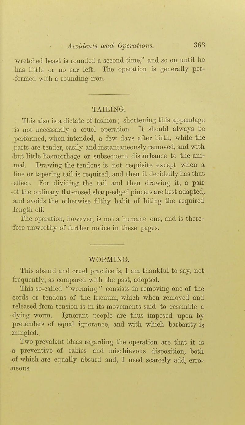 wretched beast is rounded a second time, and so on until he lias little or no ear left. The operation is generally per- -formed with a rounding iron. TAILING. This also is a dictate of fashion; shortening this appendage is not necessarily a cruel operation. It should always be ,performed, when intended, a few days after birth, while the parts are tender, easily and instantaneously removed, and with, ■but little htemorrhage or subsequent disturbance to the ani- mal. Drawing the tendons is not requisite except when a fine or tapering tail is required, and then it decidedly has that effect. For dividing the tail and then drawing it, a pair ■•of the ordinary flat-nosed sharp-edged pincers are best adapted, -and avoids the otherwise filthy habit of biting the required length off. The operation, however, is not a humane one, and is tliere- fore unworthy of further notice in these pages. WOEMING. This absurd and cruel practice is, I am thankful to say, not frequently, as compared with the past, adopted. This so-called  worming  consists in removing one of the cords or tendons of the freenum, which when removed and released from tension is in its movements said to resemble a ■dying worm. Ignorant people are thus imposed upon by pretenders of equal ignorance, and with which barbarity is mingled. Two prevalent ideas regarding the operation are that it is a preventive of rabies and mischievous disposition, both of which are equally absurd and, I need scarcely add, erro- .neous.