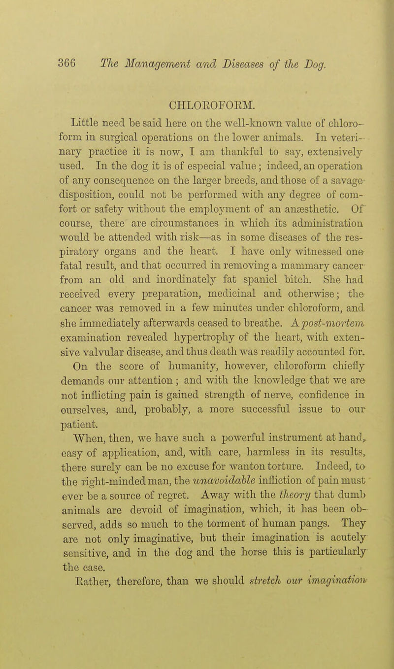 CHLOEOFOEM. Little need be said here on tlie well-known value of chloro- form in surgical operations on the lower animals. In veteri- nary practice it is nowj I am thankful to say, extensively nsed. In the dog it is of especial value; indeed, an operation of any consequence on the larger breeds, and those of a savage disposition, could not be performed with any degree of com- fort or safety without the employment of an anaesthetic. Of course, there are circumstances in which its administration would be attended with risk—as in some diseases of the res- piratory organs and the heart. I have only witnessed one- fatal result, and that occurred in removing a mammary cancer from an old and inordinately fat spaniel bitch. She had received every preparation, medicinal and otherwise; the cancer was removed in a few minutes under chloroform, and she immediately afterwards ceased to breathe. A post-mortem examination revealed hypertrophy of the heart, with exten- sive valvular disease, and thus death was readily accounted for. On the score of humanity, however, chloroform chiefly demands our attention; and with the knowledge that we are not inflicting pain is gained strength of nerve, confidence in ourselves, and, probably, a more successful issue to our patient. When, then, we have such a powerful instrument at hand, easy of application, and, with care, harmless in its results, there surely can be no excuse for wanton torture. Indeed, to the right-minded man, the unavoidable infliction of pain must ever be a source of regret. Away with the theory that dumb animals are devoid of imagination, which, it has been ob- served, adds so much to the torment of human pangs. They are not only imaginative, but their imagination is acutely sensitive, and in the dog and the horse this is particularly the case. Eather, therefore, than we should stretch our imagination