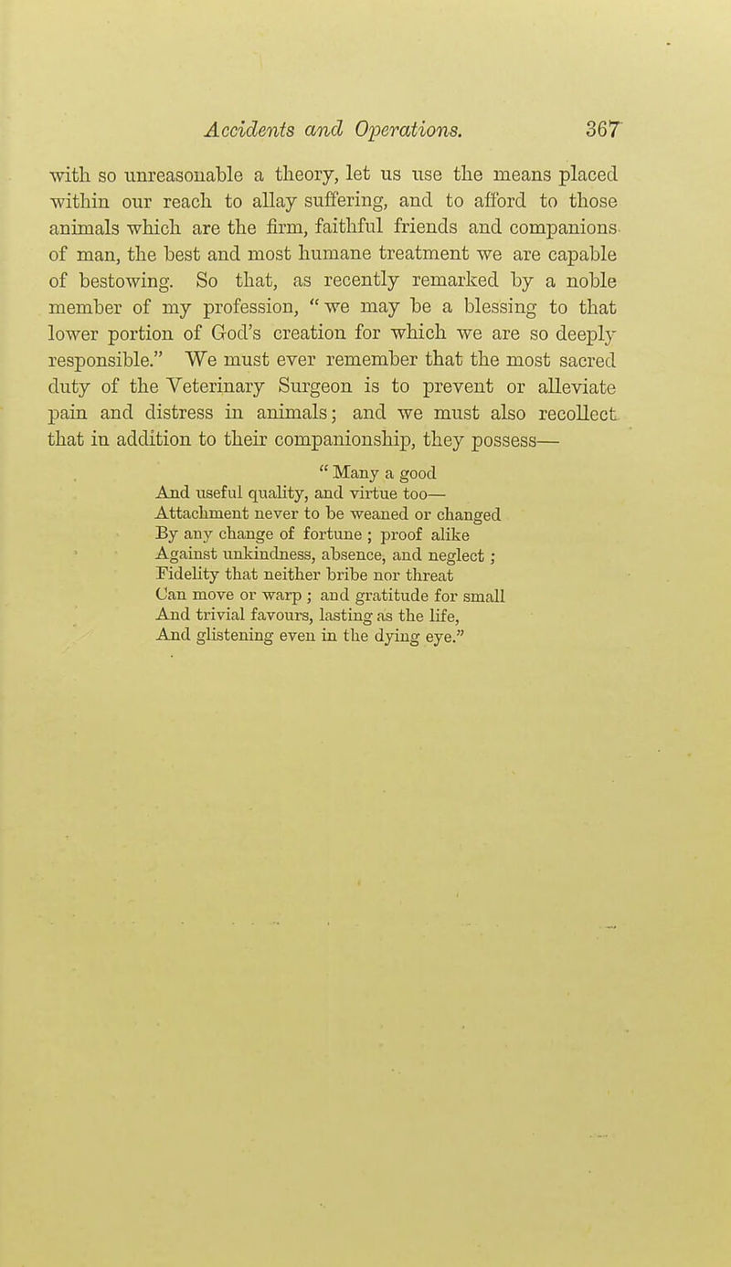 with so imreasouable a theory, let us use the means placed within our reach to allay suffering, and to afford to those animals which are the firm, faithful friends and companions- of man, the best and most humane treatment we are capable of bestowing. So that, as recently remarked by a noble member of my profession, we may be a blessing to that lower portion of God's creation for which we are so deeply responsible. We must ever remember that the most sacred duty of the Veterinary Surgeon is to prevent or alleviate pain and distress in animals; and we must also recollect that in addition to their companionship, they possess—  Many a good And useful quality, and virtue too— Attachment never to be weaned or changed By any change of fortune ; proof alike Against unkindness, absence, and neglect ; Fidelity that neither bribe nor threat Can move or warp ; and gratitude for small And trivial favours, lasting as the life, And glistening even in the dying eye.
