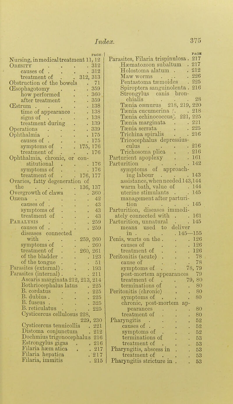 PAQB Nursing, in medical treatment 11,12 Obesity .... 312 causes of . . . . 312 treatment of . . 312, 313 Obstruction of the bowels . 71 (Esophagotomy . . . 359 how performed . . 360 after treatment . . 359 CEstrum 138 time of appearance . . 138 signs of . . . . 138 treatment during . .139 Operations .... 339 Ophthalmia . . . .175 causes of . . . .175 symptoms of . . 175,176 treatment of . . .176 Ophthalmia, chronic, or con- stitutional . . .176 symptoms of . . .176 treatment of . . 176, 177 Ovaries, fatty degeneration of the ... . 136, 137 Overgrowth of claws . . 360 Ozsena 42 causes of . . . .43 symptoms of . . .43 treatment of . . .43 Paralysis .... 259 causes of . . . , 259 diseases connected with . . . 259, 260 symptoms of . . . 260 treatment of . . 260, 261 of the bladder . . .123 of the tongue . . .51 Parasites (external). . . 193 Parasites (internal). . .211 Ascaris marginata 212, 213, 214 Bothriocephalus latus . 225 B. cordatus . . . 225 B. dubius .... 225 B. fuscus .... 325 B. reticulatus . . . 225 Cysticercus cellulosus 228, 229, 230 Cysticercus tenuicollis . 221 Distoma conjunctum . 212 Dochmiustrigonocephalus 216 Estrongylus gigas . .216 Filaria hasm atica . . 217 Filaria hepatica .217 Filaria, immitis . 215 Parasites, Filaria trispinulosa .217 Haematozoon subaltum . 217 Holostoma alatum . .212 Maw worms • . • • ■ 226 Pentastoma tsemoides . 225 Spiroptera sanguinolenta . 216 Strongylus canis bron- chialis . . .28 Taenia coenurus 218, 219, 220 Taenia cucumerina :. .218 Taenia echinococcus '. 221, 225 Taenia marginata . .221 Taenia serrata . . 225 Trichina spiralis . _ . 216 Tricocephalus depressius- culus . . . .216 Trichosoma plica . .216 Parturient apoplexy . .161 Parturition . . . .142 symptoms of approach- ing labour . . . 143 assistance, when needed 143,144 warm bath, value of uterine stimulants . management after parturi- tion . . . . Parturition, diseases immedi- ately connected with . Parturition, unnatural used to 144 145 145 161 145 means used to deliver in . . . . 145—155 Penis, warts on the . . . 126 causes of . . .126 treatment of . . . 126 Peritonitis (acute) . . .78 cause of ... 78 symptoms of . . 78, 79 post-mortem appearances 79 treatment of . . 79, 80 terminations of . . 80 Peritonitis (chronic) . . 80 symptoms of . . .80 chronic, post-mortem ap- pearances . . .80 treatment of . . .80 Pharyngitis . . . .52 causes of . . . .52 symptoms of . . .52 terminations of . . 53 treatment of . . .53 Pharyngitis, abscess in . .53 treatment of . . .53 Pharyngitis stricture in . .53