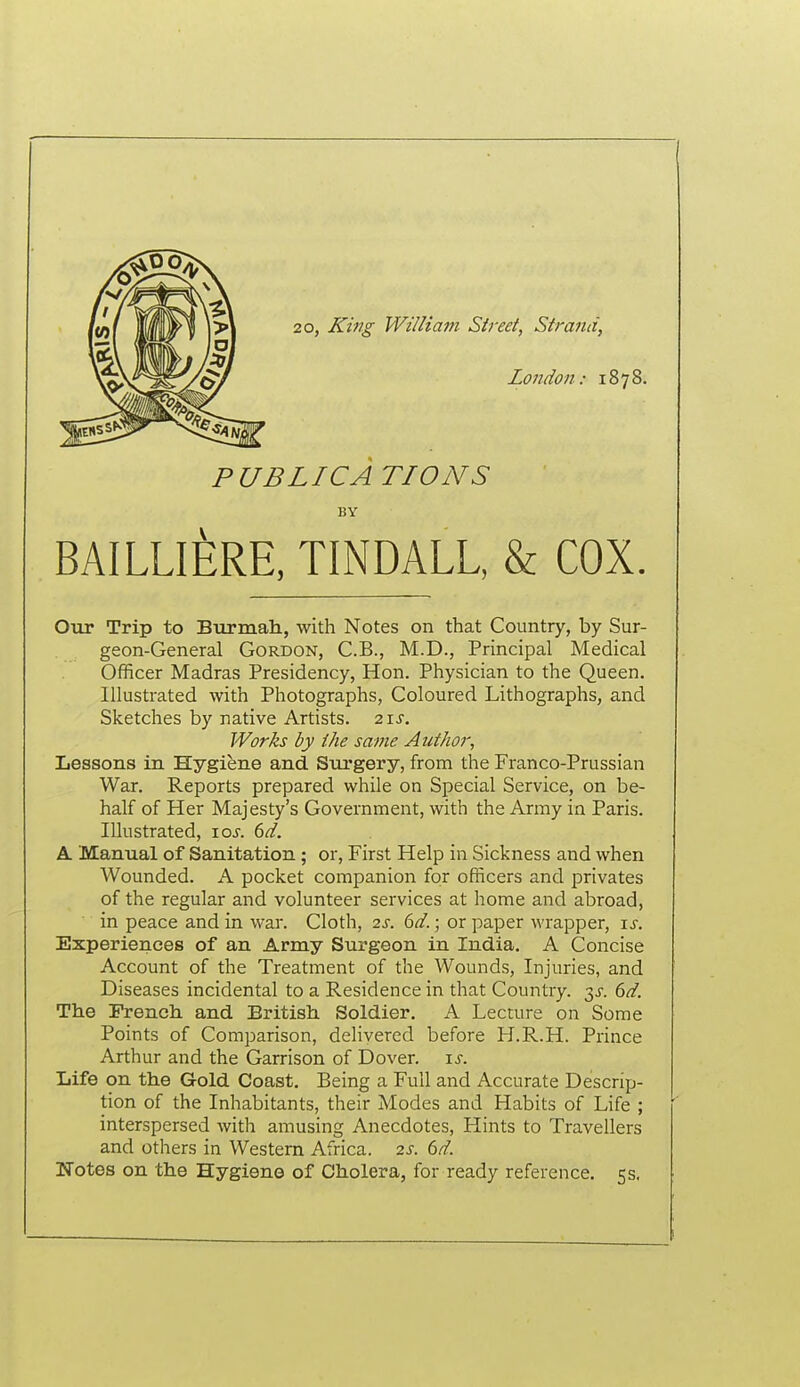20, King William Street, Strand, London: 1878. PUBLICATIONS BY BAILLIERE, TINDALL, & COX. Our Trip to Biirinah, with Notes on that Country, by Sur- geon-General Gordon, C.B., M.D., Principal Medical Officer Madras Presidency, Hon. Physician to the Queen. Illustrated with Photographs, Coloured Lithographs, and Sketches by native Artists. 2\s. Works by the same Author, Lessons in Hygiene and Surgery, from the Franco-Prussian War. Reports prepared while on Special Service, on be- half of Her Majesty's Government, with the Ariny in Paris. Illustrated, xos. 6d. &. Manual of Sanitation; or. First Help in Sickness and when Wounded. A pocket companion for officers and privates of the regular and volunteer services at home and abroad, in peace and in war. Cloth, 2s. 6d.; or paper wrapper, is. Experiences of an Army Surgeon in India. A Concise Account of the Treatment of the Wounds, Injuries, and Diseases incidental to a Residence in that Country, ^s. 6d. The French and British Soldier. A Lecture on Some Points of Comparison, delivered before H.R.H. Prince Arthur and the Garrison of Dover, i^. Life on the Gold Coast, Being a Full and Accurate Descrip- tion of the Inhabitants, their Modes and Habits of Life ; interspersed with amusing Anecdotes, Hints to Travellers and others in Western Africa. 2s. 6d. Notes on the Hygiene of Cholera, for ready reference. 5s,