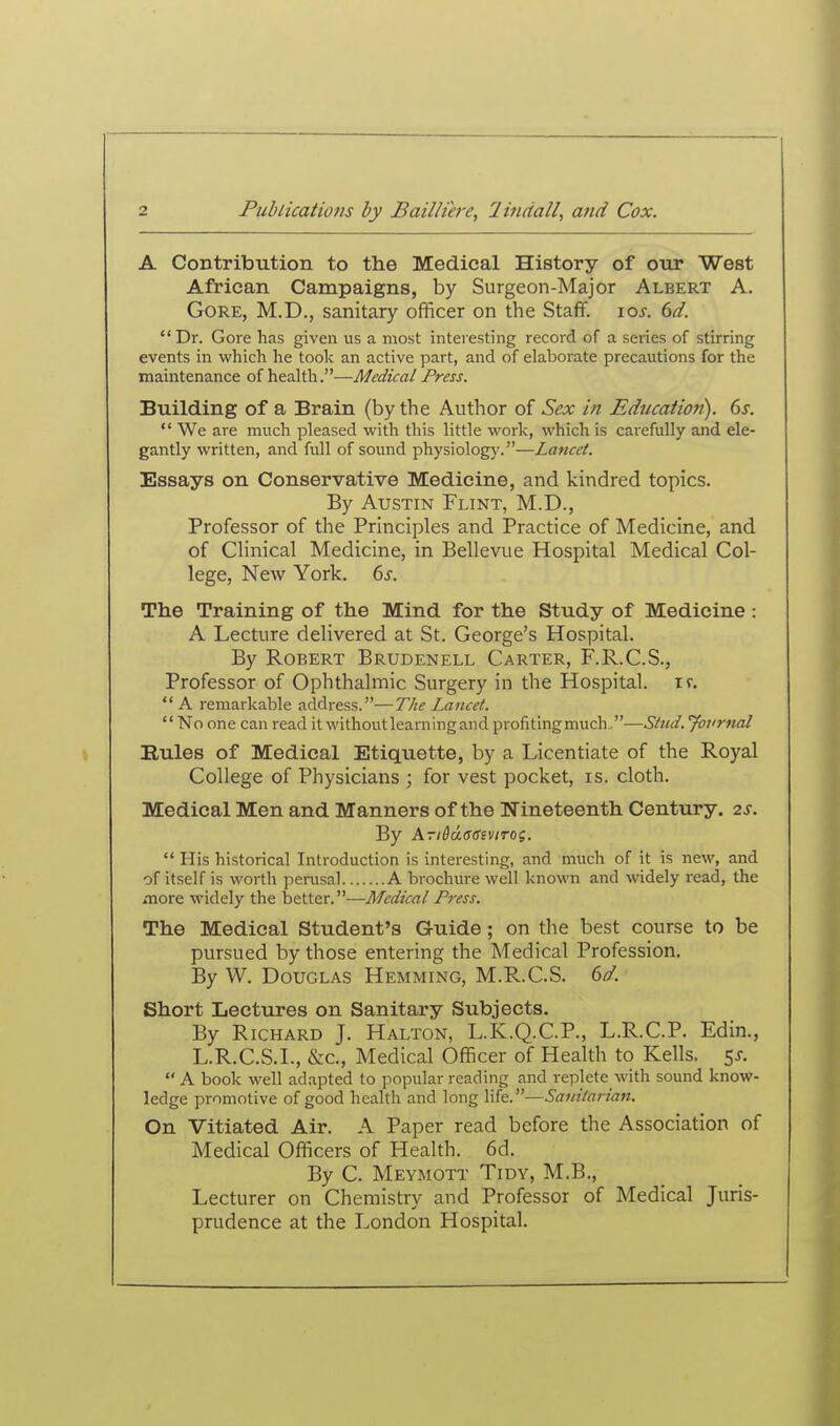A Contribution to the Medical History of otir West African Campaigns, by Surgeon-Major Albert A. Gore, M.D., sanitary officer on the Stafif. los. 6d. Dr. Gore has given us a most interesting record of a series of stirring events in which he took an active part, and of elaborate precautions for the maintenance of health.—Medical Press. Building of a Brain (by the Author of Sex in Education). Gs.  We are much pleased with this little work, which is carefully and ele- gantly written, and full of sound physiologj'.—Lancet. Essays on Conservative Medicine, and kindred topics. By Austin Flint, M.D., Professor of the Principles and Practice of Medicine, and of Clinical Medicine, in Bellevue Hospital Medical Col- lege, New York. 6^. The Training of the Mind for the Study of Medicine : A Lecture delivered at St. George's Hospital. By Robert Brudenell Carter, F.R.C.S., Professor of Ophthalmic Surgery in the Hospital, if.  A remarkable address.—The Lancet. No one can read it withoutlearningand profitingmuch.—Stud. 'Journal Rules of Medical Etiquette, by a Licentiate of the Royal College of Physicians ; for vest pocket, is. cloth. Medical Men and Manners of the Nineteenth Century. 2S. By AriddasiviTOi.  His historical Introduction is interesting, and much of it is new, and of itself is worth jjerusal A brochure well known and widely read, the ^Tiore widely the better.—Medical Press. The Medical Student's Guide; on the best course to be pursued by those entering the Medical Profession. By W. Douglas Hemming, M.R.C.S. 6d. Short Lectuj'es on Sanitary Subjects. By Richard J. Halton, L.K.Q.C.P., L.R.C.P. Edin., L.R.C.S.I., &c.. Medical Officer of Health to Kells. 5J,  A book well adapted to popular reading and replete with sound know- ledge promotive of good health and long life.—Sanitarian. On Vitiated Air. A Paper read before the Association of Medical Officers of Health. 6d. By C. Meymott Tidy, M.B., Lecturer on Chemistry and Professor of Medical Juris- prudence at the London Hospital.