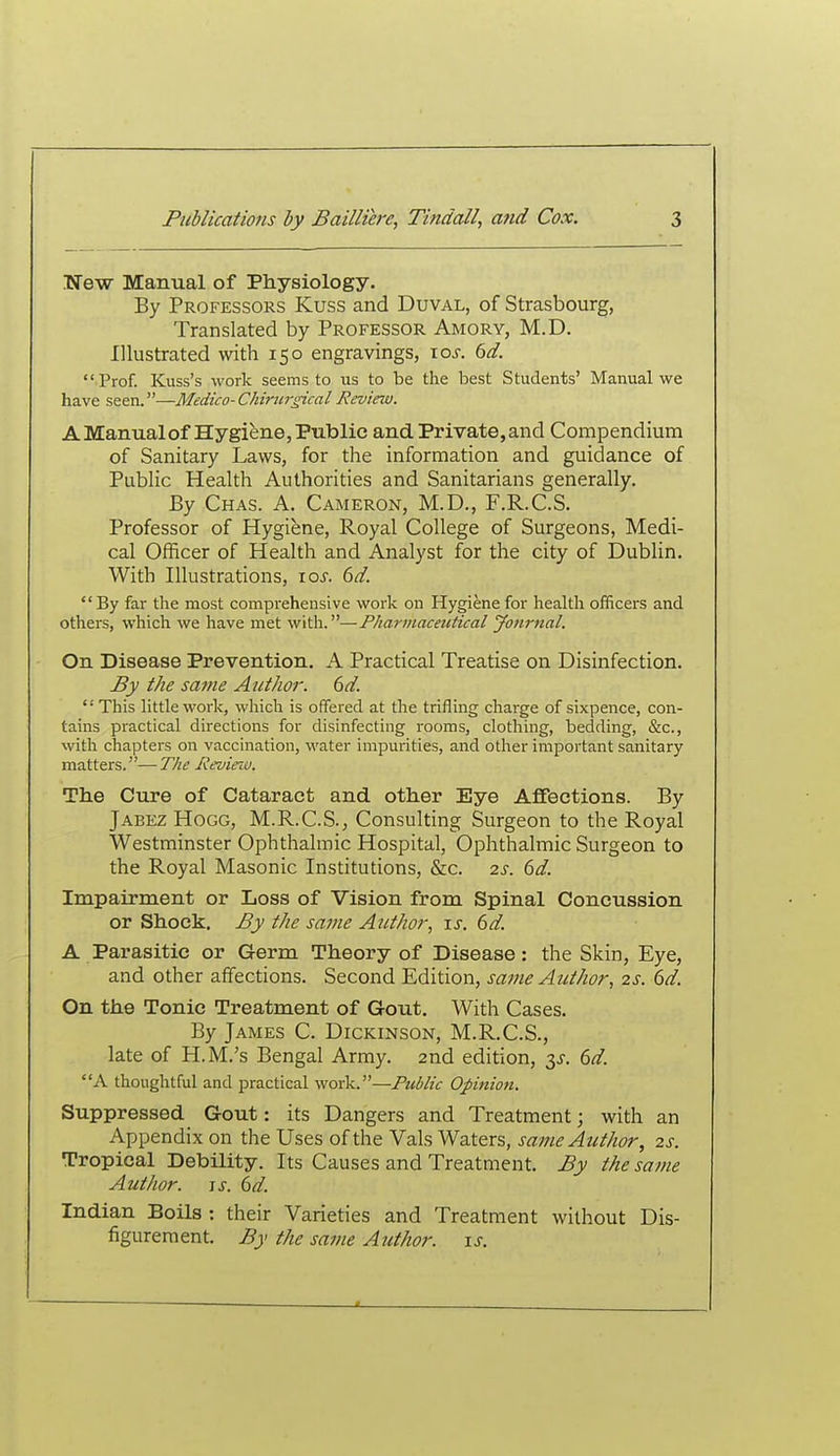 TTew Manual of Physiology. By Professors Kuss and Duval, of Strasbourg, Translated by Professor Amory, M.D. Illustrated with 150 engravings, xos. 6d. Prof. Kuss's work seems to us to be the best Students' Manual we have seen.—Medico-CMriirgical Review. A Manualof Hygiene, Public and Private, and Compendium of Sanitary Laws, for the information and guidance of Public Health Authorities and Sanitarians generally. By Chas. a. Cameron, M.D., F.R.C.S. Professor of Hygiene, Royal College of Surgeons, Medi- cal Officer of Health and Analyst for the city of Dublin. With Illustrations, lo-r. dd. By far the most comprehensive work on Hygiene for health officers and others, which we have met with.—Pharviaceictical Journal. On Disease Prevention. A Practical Treatise on Disinfection. By the same Author. 6d.  This little work, which is offered at the trifling charge of sixpence, con- tains practical directions for disinfecting rooms, clothing, bedding, &c., with chapters on vaccination, water impurities, and other important sanitary matters.—T/ie Revieiv. The Cure of Cataract and other Eye Affections. By Jabez Hogg, M.R.C.S., Consulting Surgeon to the Royal Westminster Ophthalmic Hospital, Ophthalmic Surgeon to the Royal Masonic Institutions, &c. 2s. 6d. Impairment or Loss of Vision from Spinal Concussion or Shock. By the same Author, is. 6d. A Pai'asitic or Germ Theory of Disease: the Skin, Eye, and other affections. Second Edition, same Author, 2s. 6d. On the Tonic Treatment of Gout, With Cases. By James C. Dickinson, M.R.C.S., late of H.M.'s Bengal Army. 2nd edition, 3^-. 6d. A thoughtful and practical work.—Public Opinion. Suppressed Gout: its Dangers and Treatment; with an Appendix on the Uses of the Vals Waters, same Author, 2s. Tropical Debility. Its Causes and Treatment. By the same Author. 6^. Indian Boils : their Varieties and Treatment without Dis- figurement. By the same Author. \s.