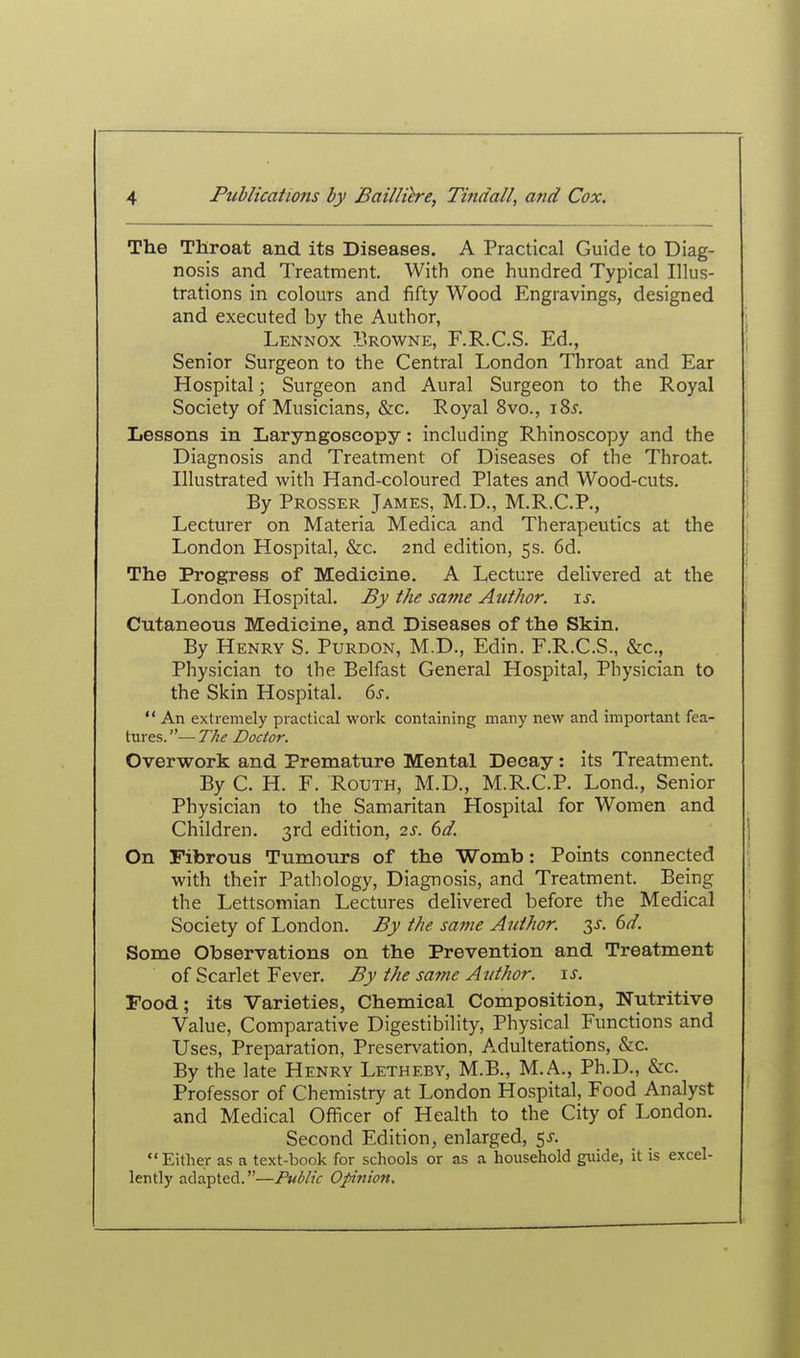 The Throat and its Diseases. A Practical Guide to Diag- nosis and Treatment. With one hundred Typical Illus- trations in colours and fifty Wood Engravings, designed and executed by the Author, Lennox Browne, F.R.C.S. Ed., Senior Surgeon to the Central London Throat and Ear Hospital; Surgeon and Aural Surgeon to the Royal Society of Musicians, &c. Royal 8vo., 185. Lessons in Laryngoscopy: including Rhinoscopy and the Diagnosis and Treatment of Diseases of the Throat. Illustrated with Hand-coloured Plates and Wood-cuts. By Prosser James, M.D., M.R.C.P., Lecturer on Materia Medica and Therapeutics at the London Hospital, &c. 2nd edition, 5s. 6d. The Progress of Medicine. A Lecture delivered at the I^ondon Hospital. By the same Author, is. Cutaneous Medicine, and Diseases of the Skin. By Henry S. Purdon, M.D., Edin. F.R.C.S., &c., Physician to the Belfast General Hospital, Physician to the Skin Hospital. 6s.  An extremely practical work containing many new and important fea- tures. — T/ie Doctor. Overwork and Premature Mental Decay: its Treatment. By C. H. F. RouTH, M.D., M.R.C.P. Lend., Senior Physician to the Samaritan Hospital for Women and Children. 3rd edition, 2s. 6d. On Fibrous Tumours of the Womb: Points connected with their Pathology, Diagnosis, and Treatment. Being the Lettsomian Lectures delivered before the Medical Society of London. By the same Author. 3J-. dd. Some Observations on the Prevention and Treatment of Scarlet Fever. By the sajne Author, is. Pood; its Varieties, Chemical Composition, Nutritive Value, Comparative Digestibility, Physical^ Functions and Uses, Preparation, Preservation, Adulterations, &c. By the late Henry Letheby, M.B., M.A., Ph.D., &c. Professor of Chemistry at London Hospital, Food Analyst and Medical Officer of Health to the City of London. Second Edition, enlarged, ^s. Either as a text-book for schools or as a household guide, it is excel- lently adapted.—Public Opinion,