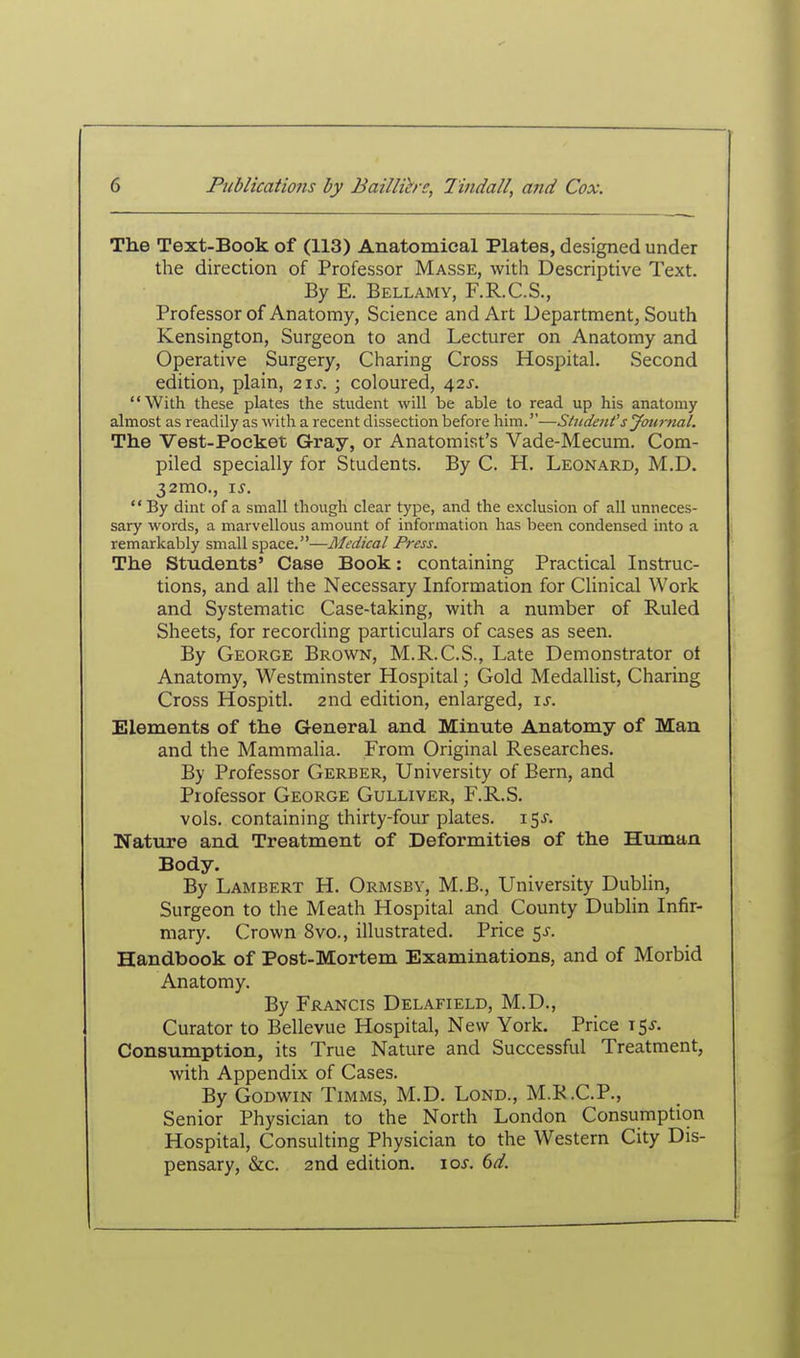 The Text-Book of (113) Anatomical Plates, designed under the direction of Professor Masse, with Descriptive Text. By E. Bellamy, F.R.C.S., Professor of Anatomy, Science and Art Department, South Kensington, Surgeon to and Lecturer on Anatomy and Operative Surgery, Charing Cross Hospital. Second edition, plain, 2\s. ; coloured, 42s. With these plates the student will be able to read up his anatomy almost as readily as with a recent dissection before him.''—Student's Jou7-nal. The Vest-Pocket Gray, or Anatomist's Vade-Mecum. Com- piled specially for Students. By C. H. Leonard, M.D. 32mo., IS. By dint of a small though clear type, and the exclusion of all unneces- sary words, a marvellous amount of information has been condensed into a remarkably small space.—Medical Press. The Students' Case Book: containing Practical Instruc- tions, and all the Necessary Information for Clinical Work and Systematic Case-taking, with a number of Ruled Sheets, for recording particulars of cases as seen. By George Brown, M.R.C.S., Late Demonstrator ot Anatomy, Westminster Hospital; Gold Medallist, Charing Cross Hospitl. 2nd edition, enlarged, \s. Elements of the General and Minute Anatomy of Man and the Mammalia. From Original Researches. By Professor Gerber, University of Bern, and Professor George Gulliver, F.R.S. vols, containing thirty-four plates. 15^. Nature and Treatment of Deformities of the Huraan Body. By Lambert H. Ormsbv, M.B., University Dublin, Surgeon to the Meath Hospital and County Dublin Infir- mary. Crown 8vo., illustrated. Price 5^. Handbook of Post-Mortem Examinations, and of Morbid Anatomy. By Francis Delafield, M.D., Curator to Bellevue Hospital, New York. Price 15^. Consumption, its True Nature and Successful Treatment, with Appendix of Cases. By Godwin Timms, M.D. Lond., M.R.C.P., Senior Physician to the North London Consumption Hospital, Consulting Physician to the Western City Dis- pensary, &c. 2nd edition. \os. 6d.