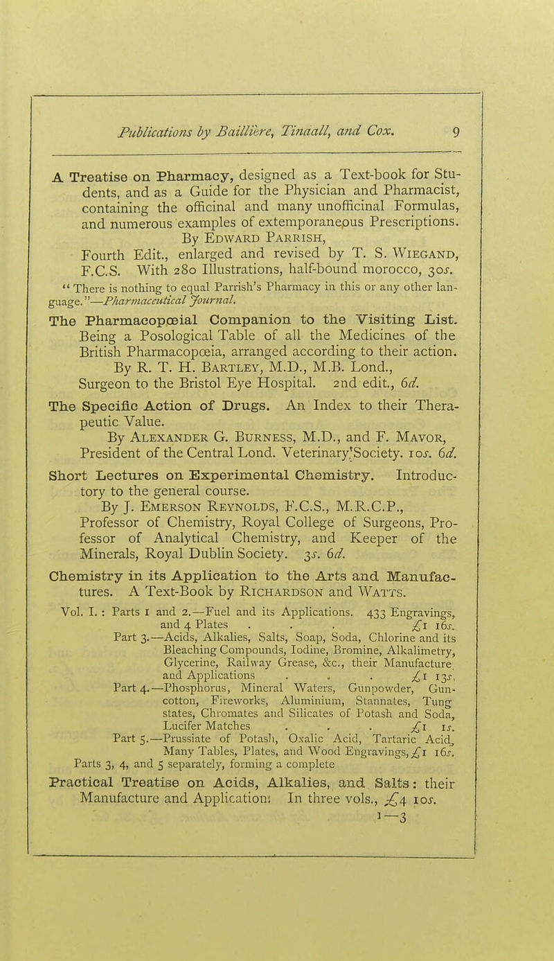A Treatise on Pharmacy, designed as a Text-book for Stu- dents, and as a Guide for the Physician and Pharmacist, containing the officinal and many unofficinal Formulas, and numerous exainples of extemporaneous Prescriptions. By Edward Parrish, Fourth Edit., enlarged and revised by T. S. Wiegand, F.C.S. With 280 Illustrations, half-bound morocco, 30^-. There is nothing to equal Parrish's Pharmacy in this or any other lan- guage. —Pharmaceutical Journal. The Pharmacopceial Companion to the Visiting List. Being a Posological Table of all the Medicines of the British Pharmacopoeia, arranged according to their action. By R. T. H. Bartley, M.D., M.B. Lond., Surgeon to the Bristol Eye Hospital. 2nd edit., dd. The Specific Action of Drugs. An Index to their Thera- peutic Value. By Alexander G. Burness, M.D., and F. Mayor, President of the Central Lond. Veterinary'Society. \os. 6d. Short Lectures on Experimental Chemistry. Introduc- tory to the general course. By J. Emerson Reynolds, F.C.S., M.R.C.P., Professor of Chemistry, Royal College of Surgeons, Pro- fessor of Analytical Chemistry, and Keeper of the Minerals, Royal Dublin Society. 3^-. 6d. Chemistry in its Application to the Arts and Manufac- tures. A Text-Book by Richardson and Watts. Vol. I. : Parts I and 2.—Fuel and its Applications. 433 Engravings, and 4 Plates . . . ^^i i6j-. Part 3.—Acids, Alkalies, Salts, Soap, Soda, Chlorine and its Bleaching Compounds, Iodine, Bromine, Alkalimetry, Glycerine, Railway Grease, &c., their Manufacture and Applications . . . £1 ly. Part 4.—Phosphorus, Mineral Waters, Gunpowder, Gun- cotton, Fireworks, Aluminium, Stannales, Tung states, Chromates and Silicates of Potash and Soda, Lucifer Matches . . . £1 is. Part 5.—Prussiate of Potash, Oxalic Acid, Tartaric Acid, Many Tables, Plates, and Wood Engravings,i6j-. Parts 3, 4, and 5 separately, forming a complete Practical Treatise on Acids, Alkalies, and Salts: their Manufacture and Application; In three vols., 10s. 1—3