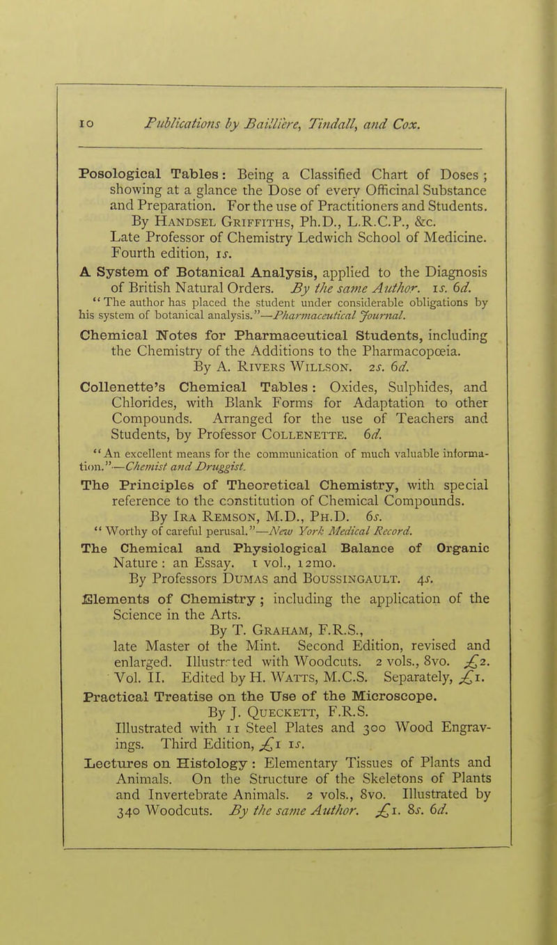 Posological Tables: Being a Classified Chart of Doses ; showing at a glance the Dose of every Officinal Substance and Preparation. For the use of Practitioners and Students. By Handsel Griffiths, Ph.D., L.R.C.P., &c. Late Professor of Chemistry Ledwich School of Medicine. Fourth edition, \s. A System of Botanical Analysis, applied to the Diagnosis of British Natural Orders. By the same Author, is. 6d.  The author has placed the student under considerable obligations by his system of botanical analysis.—Pharmaceutical Journal. Chemical Wotes for Pharmaceutical Students, including the Chemistry of the Additions to the Pharmacopoeia. By A. Rivers Willson. 2s. 6d. CoUenette's Chemical Tables: Oxides, Sulphides, and Chlorides, with Blank Forms for Adaptation to other Compounds. Arranged for the use of Teachers and Students, by Professor Collenette. 6d. An excellent means for the comm.unication of much valuable informa- tion.—Chemist and Druggist. The Principles of Theoretical Chemistry, with special reference to the constitution of Chemical Compounds. By Ira Remson, M.D., Ph.D. 6s.  Worthy of careful perusal.—A^ew York Medical Record. The Chemical and Physiological Balance of Organic Nature: an Essay, t vol., i2mo. By Professors Dumas and Boussingault. 45-. Elements of Chemistry; including the application of the Science in the Arts. By T. Graham, F.R.S., late Master of the Mint. Second Edition, revised and enlarged. Illustrr-ted with Woodcuts. 2 vols., 8vo. J[^2. Vol. II. Edited by H. Watts, M.C.S. Separately, £\. Practical Treatise on the Use of the Microscope. By J. Queckett, F.R.S. Illustrated with 11 Steel Plates and 300 Wood Engrav- ings. Third Edition, \s. Lectures on Histology: Elementary Tissues of Plants and Animals. On the Structure of the Skeletons of Plants and Invertebrate Animals. 2 vols., 8vo. Illustrated by 340 Woodcuts. By the same Author. Ss. 6d.
