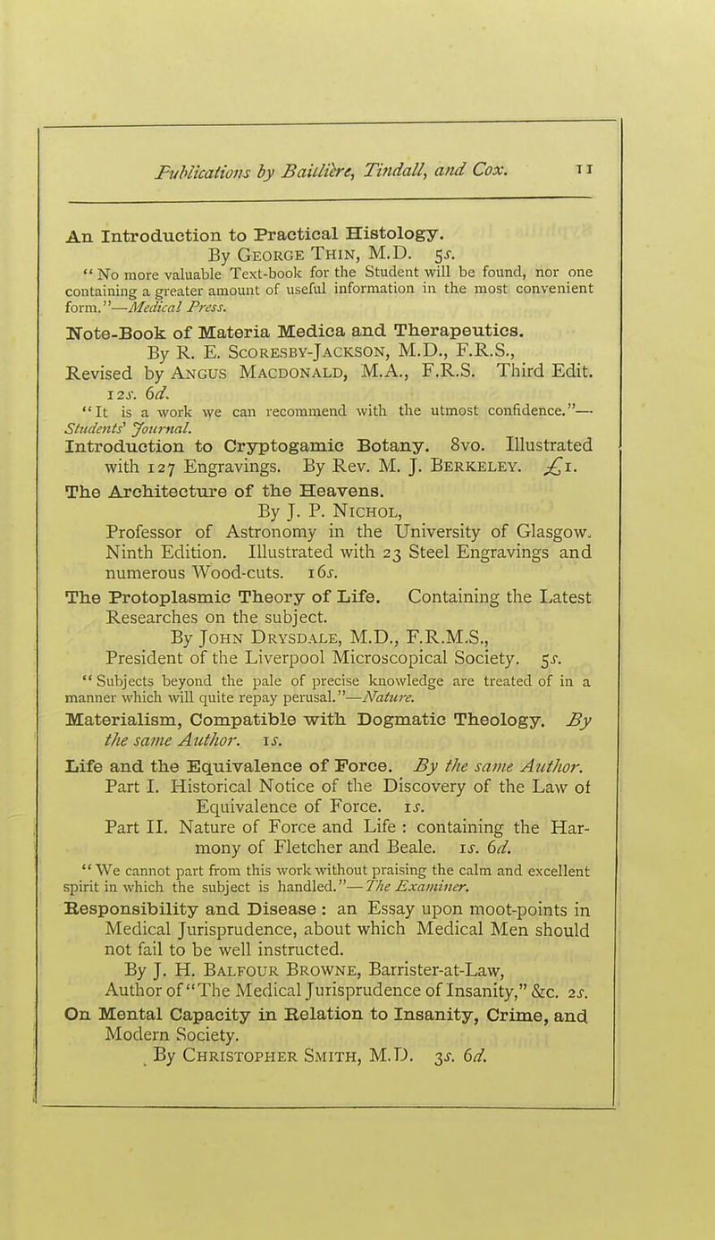 An Introduction to Practical Histology. By George Thin, M.D. 5^. No more valuable Text-book for the Student will be found, nor one containing a greater amount of useful information in the most convenient form.—Medical Press. Uote-Book of Materia Medica and Therapeutics. By R. E. Scoresby-Jackson, M.D., F.R.S., Revised by Angus Macdonald, M.A., F.R.S. Third Edit. \2s. 6d, It is a work we can recommend with the utmost confidence.— Students^ Jottrnal. Introduction to Cryptogamic Botany. 8vo. Illustrated with 127 Engravings. By Rev. M. J. Berkeley. ^1. The Architecture of the Heavens. By J. P. NiCHOL, Professor of Astronomy in the University of Glasgow. Ninth Edition. Illustrated with 23 Steel Engravings and numerous Wood-cuts. \(>s. The Protoplasmic Theory of Life. Containing the Latest Researches on the subject. By John Drysdale, M.D., F.R.M.S., President of the Liverpool Microscopical Society. 5^-. Subjects beyond the pale of precise knowledge are treated of in a manner which will quite repay perusal.—Nature. Materialism, Compatible with Dogmatic Theology. By the same Author, is. Life and the Equivalence of Force. By the same Author. Part I. Historical Notice of the Discovery of the Law of Equivalence of Force, i^. Part 11. Nature of Force and Life : containing the Har- mony of Fletcher and Beale. is. 6d. We cannot part from this work without praising the calm and excellent spirit in which the subject is handled.—The Examiner. Eesponsibility and Disease : an Essay upon moot-points in Medical Jurisprudence, about which Medical Men should not fail to be well instructed. By J. H, Balfour Browne, Barrister-at-Law, Author of The Medical Jurisprudence of Insanity, &c. 2s. On Mental Capacity in Relation to Insanity, Crime, and Modern Society. ^ By Christopher Smith, M.D. 3J. dd.