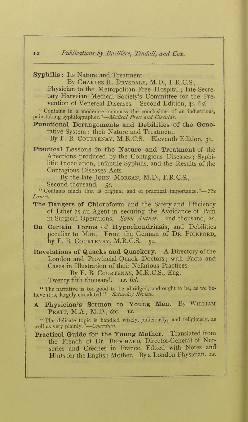 Syphilis : Its Nature and Treatment. By Charles R. Drysdale, M.D., F.R.C.S., Physician to the MetropoHtan Free Hospital; late Secre- tary Harveian Medical Society's Committee for the Pre- vention of Venereal Diseases. Second Edition, 4^-. 6^. Contains in a moderate compass the conclusions of an industrious, painstaking syphilographer.—Medical Press and Circitlar. Functional Derangements and Debilities of the Gene- rative System : their Nature and Treatment. By F. B. CouRTENAY, M.R.C.S. Eleventh Edition, Practical Lessons in the Nature and Treatment of the Affections produced by the Contagious Diseases; Syphi- litic Inoculation, Infantile Syphilis, and the Results of the Contagious Diseases Acts. By the late John Morgan, M.D., F.R.C.S., Second thousand. 5^. Contains much that is original and of practical importance.—The Lancet. The Dangers of Chloroform and the Safety and Efficiency of Ether as an Agent in securing the Avoidance of Pain in Surgical Operations. Saine Aut/10?: 2nd thousand, 2s. On Certain Forms of Hypochondriasis, and Debilities peculiar to Man. From the German of Dr. Pickford, by F. B. CouRTENAY, M.R.C.S. 5^. Revelations of Quacks and Quackery. A Directory of the London and Provincial Quack Doctors; with Facts and Cases in Illustration of their Nefarious Practices. By F. B. CouRTENAY, M.R.C.S., Eng. Twenty-fifth thousand, is. 6d. The narrative is too good to be abridged, and ought to be, as we be- lieve it is, largely circulated.—Saturday Jievieiu. A. Physician's Sermon to Young Men. By William Pratt, M.A., M.D., &c. is. The delicate topic is handled wisely, judiciously, and religiously, as well as very plainly.—Guardian. Practical Guide for the Young Mother. Translated from the French of Dr. Brochard, Director-General of Nur- series and Creches in France, Edited with Notes and Hints for the English Mother. By a London Physician. 2s.