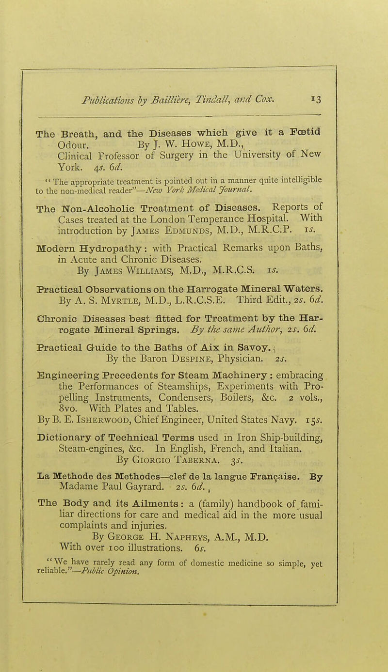 The Breath, and the Diseases which give it a Foetid Odour. By J. W. Howe, M.D., Clinical Professor of Surgery in the University of New York. 4^. dd.  The appropriate treatment is pointed out in a manner quite intelligible to the non-medical reader—iVtw York Medical Journal. The Non-Alcoholic Treatment of Diseases. Reports of Cases treated at the London Temperance Hospital. With introduction by James Edmunds, M.D., M.R.C.P. t.s. Modern Hydropathy: with Practical Remarks upon Baths, in Acute and Chronic Diseases. By James Williams, M.D., M.R.C.S. \s. Practical Observations on the Harrogate Mineral Waters. By A. S. Myrtle, M.D., L.R.C.S.E. Third Edit., 2s. 6d. Chronic Diseases best fitted for Treatment by the Har- rogate Mineral Springs. By the same Author, 2s. 6d. Practical Guide to the Baths of Aix in Savoy.; By the Baron Despine, Physician. 2s. Engineering Precedents for Steam Machinery: embracing the Performances of Steamships, Experiments with Pro- pelUng Instruments, Condensers, Boilers, &c. 2 vols., 8vo. With Plates and Tables. By B. E. Isherwood, Chief Engineer, United States Navy. 15^. Dictionary of Technical Terms used in Iron Ship-building, Steam-engines, &c. In English, French, and Italian. By Giorgio Taberna. 3^. Iia Methode des Methodes—clef de la langue Trancaise. By Madame Paul Gayrard. 2s. 6d., The Body and its Ailments: a (family) handbook of fami- liar directions for care and medical aid in the more usual complaints and injuries. By George H. Napheys, A.M., M.D. With over 100 illustrations. 6s. We have rarely read any form of domestic medicine so simple, yet reliable.—Public Opinion.