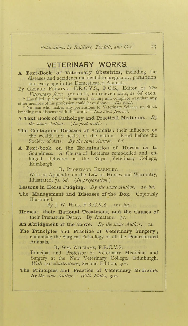 VETERINARY WORKS. A Text-Book of Veterinary Obstetrics, including the diseases and accidents incidental to pregnancy, parturition and early age in the Domesticated Animals. By George Fleming, F.R.C.V.S., F.G.S., Editor of The Veterinary Jour. 30^. cloth, or in eleven parts, 2.S. 6d. each.  Has filled up a void in a more satisfactory and complete way than any other member of his profession could have done.—The Field. No man who makes any pretensions to Veterinary Science or Stock breeding can dispense with this work.—Live Stock Journal. A Text-Book of Pathology and Practical Medicine. By the same Author. (^In p-eparatio . The Contagious Diseases of Animals: their influence on the wealth and health of the nation. Read before the Society of Arts. By the same Author. 6d. A Text-book on the Examination of Horses as to Soundness. A Course of Lectures remodelled and en- larged, delivered at the Royal ^Veterinary College, Edinburgh. By Professor Fearnley. With an Appendix on the Law of Horses and Warrantry, Illustrated, 7.5-. 6d. {Inpi'eparation.) Lessons in Horse Judging. By the same Author. 2s. 6d. The Management and Diseases of the Dog. Copiously Illustrated. By J. W. Hill, F.R.C.V.S. 10s. ed Horses : their national Treatment, and the Causes of their Premature Decay. By Amateur. 5^. An Abridgment of the above. By the same Author. \s. The Principles and Practice of Veterinary Surgery; embracing the Surgical Pathology of all the Domesticated Animals. By Wm. Williams, F.R.C.V.S. Principal and Professor of Veterinary Medicine and Surgery at the New Veterinary College, Edinburgh. With 140 illustrations, Second Edition, 30J. The Principles and Practice of Veterinary Medicine. By the same Author. With Plates, 30J.