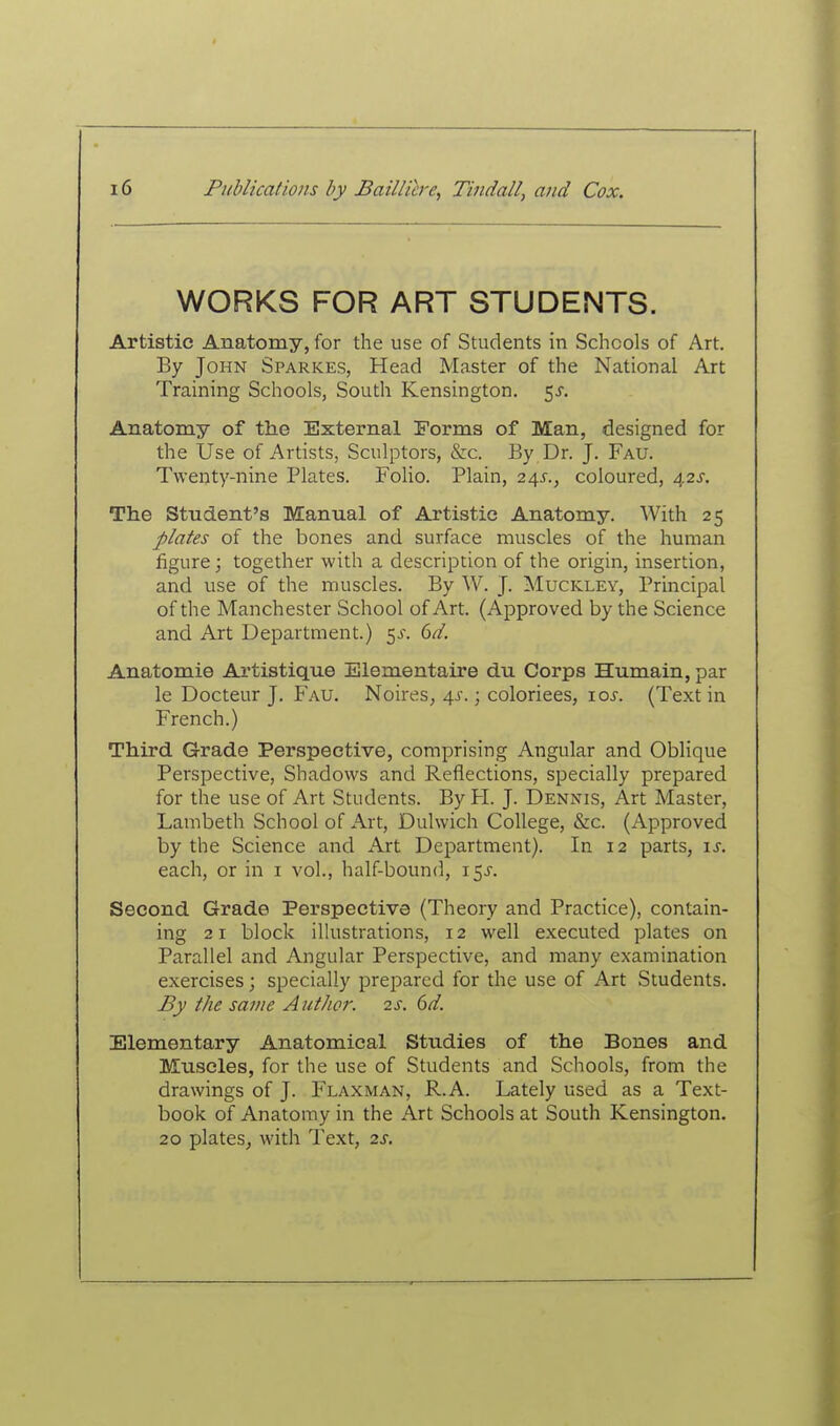 WORKS FOR ART STUDENTS. Artistic Anatomy, for the use of Students in Schools of Art. By John Sparkes, Head Master of the National Art Training Schools, South Kensington. 5J. Anatomy of the External Forms of Man, designed for the Use of Artists, Sculptors, &c. By Dr. J. Fau. Twenty-nine Plates. Folio. Plain, 24^., coloured, a,2S. The Student's Manual of Artistic Anatomy. With 25 plates of the bones and surface muscles of the human figure j together with a description of the origin, insertion, and use of the muscles. By W. J. Muckley, Principal of the Manchester School of Art. (Approved by the Science and Art Department.) 5^. dd. Anatomie Artistique Elementaire du Corps Humain, par le Docteur J. Fau. Noires, \s.; coloriees, xos. (Text in French.) Third Grade Perspective, comprising Angular and Oblique Perspective, Shadows and Reflections, specially prepared for the use of Art Students. By PL J. Dennis, Art Master, Lambeth School of Art, Dulwich College, &c. (Approved by the Science and Art Department). In 12 parts, \s. each, or in i vol., half-bound, \'^s. Second Grade Perspective (Theory and Practice), contain- ing 21 block illustrations, 12 well executed plates on Parallel and Angular Perspective, and many examination exercises; specially prepared for the use of Art Students. By the same Author. 2s. 6d. Elementary Anatomical Studies of the Bones and Muscles, for the use of Students and Schools, from the drawings of J. Flaxman, R.A. Lately used as a Text- book of Anatomy in the Art Schools at South Kensington. 20 plates J with Text, 2s.