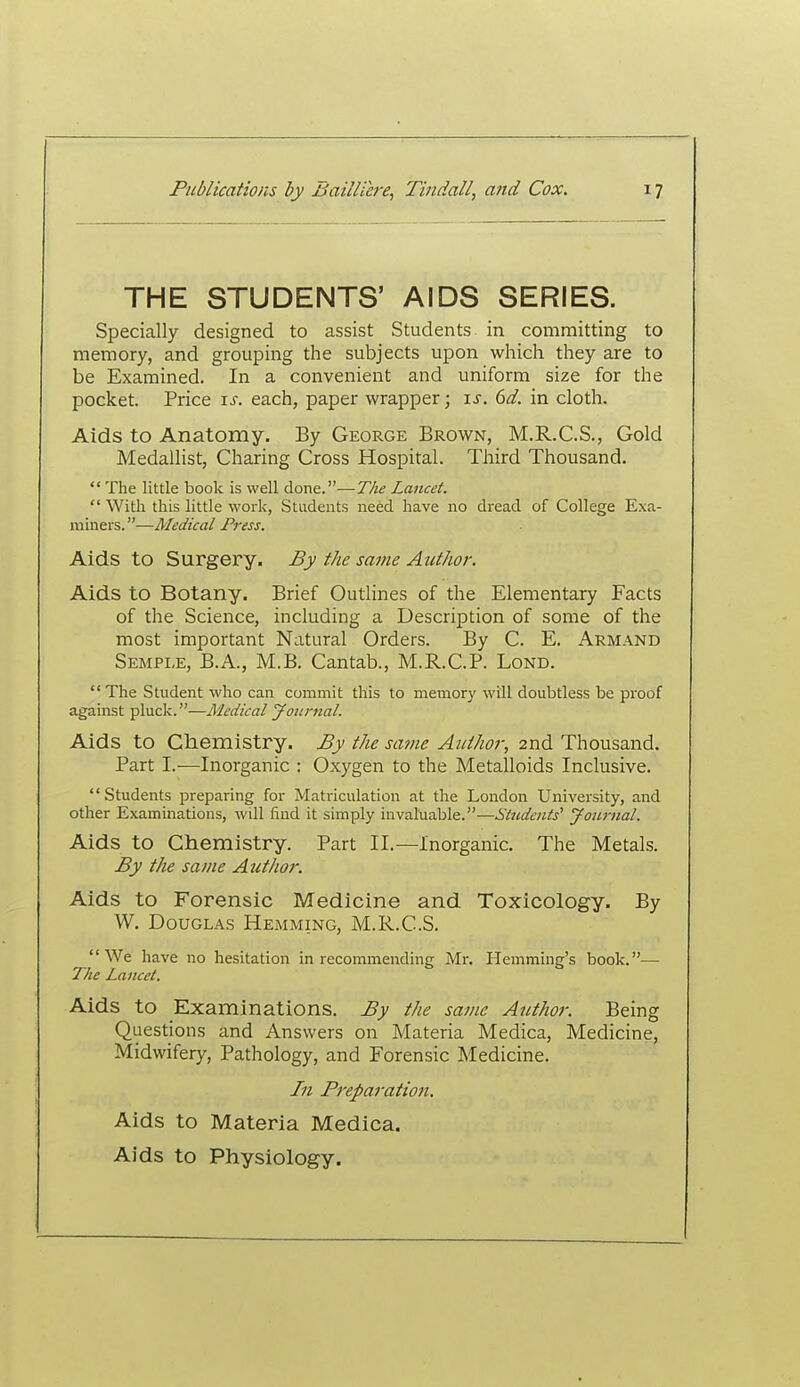 THE STUDENTS' AIDS SERIES. Specially designed to assist Students in committing to memory, and grouping the subjects upon which they are to be Examined. In a convenient and uniform size for the pocket. Price is. each, paper wrapper; is. 6d. in cloth. Aids to Anatomy. By George Brown, M.R.C.S., Gold Medallist, Charing Cross Hospital. Third Thousand.  The little book is well done.—The Lancet.  With this little work, Students need have no dread of College Exa- miners. —Medical Press. Aids to Surgery. By the same Author. Aids to Botany. Brief Outlines of the Elementary Facts of the Science, including a Description of some of the most important Natural Orders. By C. E. Armand Semple, B.A., M.B. Cantab., M.R.C.P. Lond. The Student who can commit this to memory will doubtless be proof against pluck.—Medical Jottnial. Aids to Chemistry. By the same Author, 2nd Thousand. Part I.—Inorganic : Oxygen to the Metalloids Inclusive. Students preparing for Matriculation at the London University, and other Examinations, will find it simply invaluable.—Students' yournal. Aids to Chemistry. Part II.—Inorganic. The Metals. By the same AutJior. Aids to Forensic Medicine and Toxicology. By W. Douglas Hemming, M.R..C.S. We have no hesitation in recommending Mr. Ilemming's book.— The Lancet. Aids to Examinations. By the same Author. Being Questions and Answers on Materia Medica, Medicine, Midwifery, Pathology, and Forensic Medicine. In Preparation. Aids to Materia Medica. Aids to Physiology.