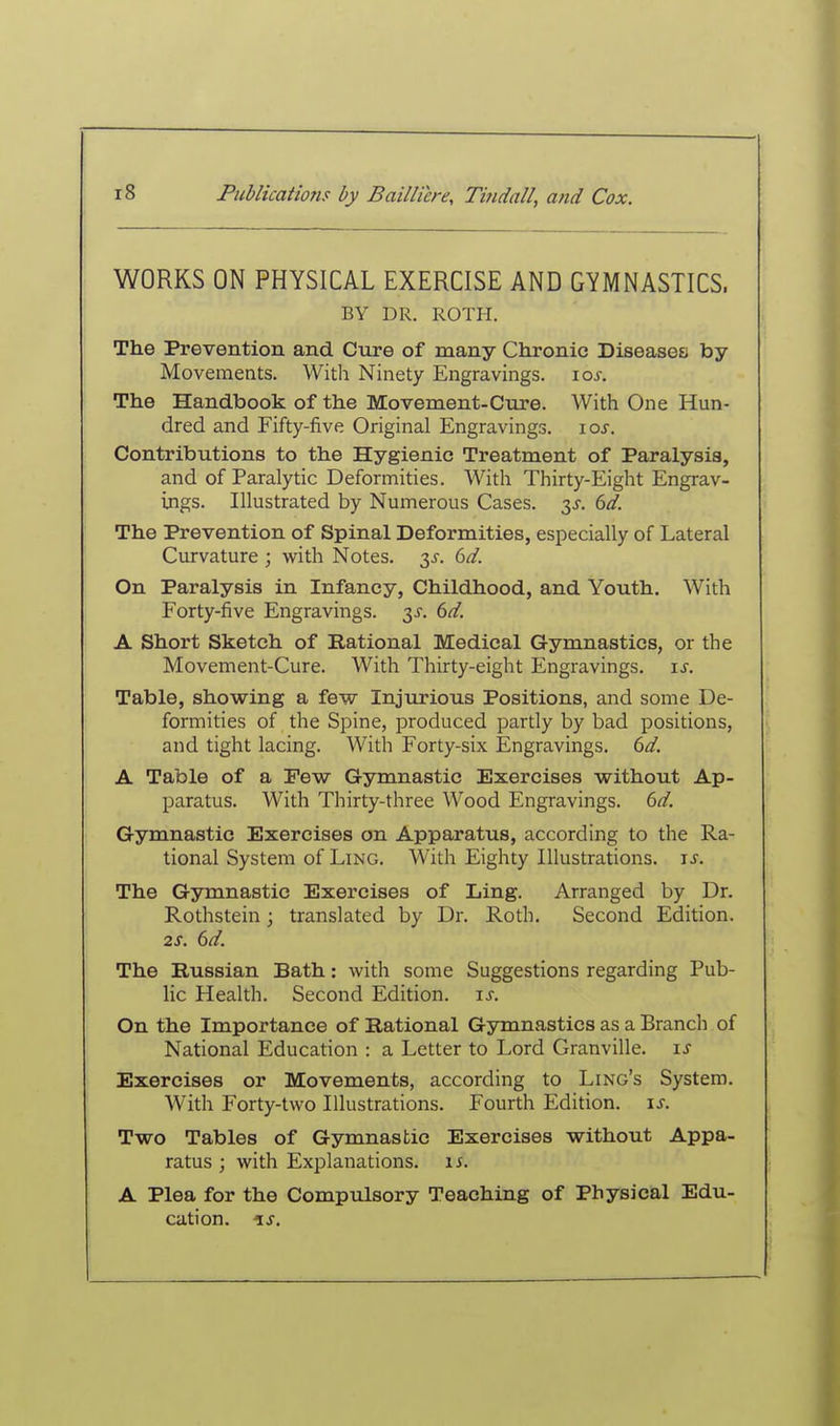 WORKS ON PHYSICAL EXERCISE AND GYMNASTICS. BY DR. ROTH. The Prevention and Cure of many Chronic Diseases by Movements. With Ninety Engravings. \os. The Handbook of the Movement-Cure. With One Hun- dred and Fifty-five Original Engravings. \os. Contributions to the Hygienic Treatment of Paralysis, and of Paralytic Deformities. With Thirty-Eight Engrav- ings. Illustrated by Numerous Cases. 3J. dd. The Prevention of Spinal Deformities, especially of Lateral Curvature ; with Notes. 3^. 6d. On Paralysis in Infancy, Childhood, and Youth. With Forty-five Engravings, y. 6d. A Short Sketch of Rational Medical Gymnastics, or the Movement-Cure. With Thirty-eight Engravings. \s. Table, showing a few Injurious Positions, and some De- formities of the Spine, produced partly by bad positions, and tight lacing. With Forty-six Engravings. 6d. A Table of a Pew Gymnastic Exercises without Ap- paratus. With Thirty-three Wood Engravings. 6d. Gymnastic Exercises on Apparatus, according to the Ra- tional System of Ling. With Eighty Illustrations, is. The Gymnastic Exercises of Ling. Arranged by Dr. Rothstein; translated by Dr. Roth. Second Edition. 2S. 6d. The Russian Bath: with some Suggestions regarding Pub- lic Health. Second Edition, js. On the Importance of Rational Gymnastics as a Branch of National Education : a Letter to Lord Granville, is Exercises or Movements, according to Ling's System. With Forty-two Illustrations. Fourth Edition. \s. Two Tables of Gymnastic Exercises without Appa- ratus ; with Explanations, is. A Plea for the Compulsory Teaching of Physical Edu- cation, is.